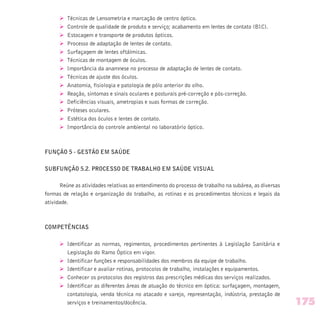 Ø Técnicas de Lensometria e marcação de centro óptico.
Ø Controle de qualidade de produto e serviço; acabamento em lentes de contato (BIC).
Ø Estocagem e transporte de produtos ópticos.
Ø Processo de adaptação de lentes de contato.
Ø Surfaçagem de lentes oftálmicas.
Ø Técnicas de montagem de óculos.
Ø Importância da anamnese no processo de adaptação de lentes de contato.
Ø Técnicas de ajuste dos óculos.
Ø Anatomia, fisiologia e patologia de pólo anterior do olho.
Ø Reação, sintomas e sinais oculares e posturais pré-correção e pós-correção.
Ø Deficiências visuais, ametropias e suas formas de correção.
Ø Próteses oculares.
Ø Estética dos óculos e lentes de contato.
Ø Importância do controle ambiental no laboratório óptico.
FUNÇÃO 5 - GESTÃO EM SAÚDE
SUBFUNÇÃO 5.2. PROCESSO DE TRABALHO EM SAÚDE VISUAL
Reúne as atividades relativas ao entendimento do processo de trabalho na subárea, as diversas
formas de relação e organização do trabalho, as rotinas e os procedimentos técnicos e legais da
atividade.
COMPETÊNCIAS
Ø Identificar as normas, regimentos, procedimentos pertinentes à Legislação Sanitária e
Legislação do Ramo Óptico em vigor.
Ø Identificar funções e responsabilidades dos membros da equipe de trabalho.
Ø Identificar e avaliar rotinas, protocolos de trabalho, instalações e equipamentos.
Ø Conhecer os protocolos dos registros das prescrições médicas dos serviços realizados.
Ø Identificar as diferentes áreas de atuação do técnico em óptica: surfaçagem, montagem,
contatologia, venda técnica no atacado e varejo, representação, indústria, prestação de
serviços e treinamentos/docência. 175
 