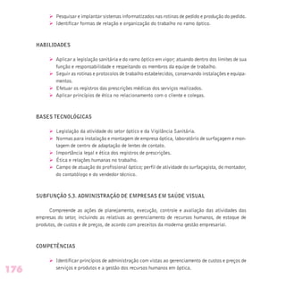 Ø Pesquisar e implantar sistemas informatizados nas rotinas de pedido e produção do pedido.
Ø Identificar formas de relação e organização do trabalho no ramo óptico.
HABILIDADES
Ø Aplicar a legislação sanitária e do ramo óptico em vigor; atuando dentro dos limites de sua
função e responsabilidade e respeitando os membros da equipe de trabalho.
Ø Seguir as rotinas e protocolos de trabalho estabelecidos, conservando instalações e equipa-
mentos.
Ø Efetuar os registros das prescrições médicas dos serviços realizados.
Ø Aplicar princípios de ética no relacionamento com o cliente e colegas.
BASES TECNOLÓGICAS
Ø Legislação da atividade do setor óptico e da Vigilância Sanitária.
Ø Normas para instalação e montagem de empresa óptica, laboratório de surfaçagem e mon-
tagem de centro de adaptação de lentes de contato.
Ø Importância legal e ética dos registros de prescrições.
Ø Ética e relações humanas no trabalho.
Ø Campo de atuação do profissional óptico; perfil de atividade do surfaçagista, do montador,
do contatólogo e do vendedor técnico.
SUBFUNÇÃO 5.3. ADMINISTRAÇÃO DE EMPRESAS EM SAÚDE VISUAL
Compreende as ações de planejamento, execução, controle e avaliação das atividades das
empresas do setor, incluindo as relativas ao gerenciamento de recursos humanos, de estoque de
produtos, de custos e de preços, de acordo com preceitos da moderna gestão empresarial.
COMPETÊNCIAS
Ø Identificar princípios de administração com vistas ao gerenciamento de custos e preços de
serviços e produtos e a gestão dos recursos humanos em óptica.
176
 