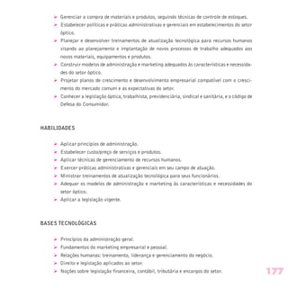 Ø Gerenciar a compra de materiais e produtos, seguindo técnicas de controle de estoques.
Ø Estabelecer políticas e práticas administrativas e gerenciais em estabelecimentos do setor
óptico.
Ø Planejar e desenvolver treinamentos de atualização tecnológica para recursos humanos
visando ao planejamento e implantação de novos processos de trabalho adequados aos
novos materiais, equipamentos e produtos.
Ø Construir modelos de administração e marketing adequados às características e necessida-
des do setor óptico.
Ø Projetar planos de crescimento e desenvolvimento empresarial compatível com o cresci-
mento do mercado comum e as expectativas do setor.
Ø Conhecer a legislação óptica, trabalhista, previdenciária, sindical e sanitária, e o código de
Defesa do Consumidor.
HABILIDADES
Ø Aplicar princípios de administração.
Ø Estabelecer custo/preço de serviços e produtos.
Ø Aplicar técnicas de gerenciamento de recursos humanos.
Ø Exercer práticas administrativas e gerenciais em seu campo de atuação.
Ø Ministrar treinamentos de atualização tecnológica para seus funcionários.
Ø Adequar os modelos de administração e marketing às características e necessidades do
setor óptico.
Ø Aplicar a legislação vigente.
BASES TECNOLÓGICAS
Ø Princípios da administração geral.
Ø Fundamentos do marketing empresarial e pessoal.
Ø Relações humanas: treinamento, liderança e gerenciamento do negócio.
Ø Direito e legislação aplicados ao setor.
Ø Noções sobre legislação financeira, contábil, tributária e encargos do setor. 177
 