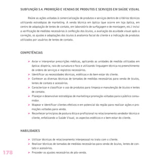 SUBFUNÇÃO 5.4. PROMOÇÃO E VENDAS DE PRODUTOS E SERVIÇOS EM SAÚDE VISUAL
Reúne as ações voltadas à comercialização de produtos e serviços dentro de critérios técnicos
utilizando estratégias de marketing. A venda técnica em óptica (que ocorre em loja óptica, em
centro de adaptação de lentes de contato, em laboratório de surfaçagem e de montagem, etc.) inclui
a verificação de medidas necessárias à confecção dos óculos, a avaliação da acuidade visual após a
correção, os ajustes e adaptações dos óculos à anatomia facial do cliente e a indicação de produtos
utilizados por usuários de lentes de contato.
COMPETÊNCIAS
Ø Aviar e interpretar prescrições médicas, aplicando as unidades de medida utilizadas em
óptica: dioptria, raio de curvatura e foco e utilizando linguagem técnica no preenchimento
de ordens de serviços e registros necessários.
Ø Identificar as necessidades técnicas, estéticas e do bem-estar do cliente.
Ø Conhecer as diversas técnicas de tomadas de medidas necessárias para venda de óculos,
lentes de contato e acessórios.
Ø Caracterizar e classificar o uso de produtos para limpeza e manutenção de óculos e lentes
de contato.
Ø Planejar e desenvolver estratégias de marketing e promoção voltadas para o público consu-
midor.
Ø Mapear e identificar clientes efetivos e em potencial da região para realizar ações e pro-
moções voltadas para venda.
Ø Reconhecer princípios de postura ética e profissional no relacionamento vendedor técnico e
cliente, enfatizando a Saúde Visual, os aspectos estéticos e o bem-estar do cliente.
HABILIDADES
Ø Utilizar técnicas de relacionamento interpessoal no trato com o cliente.
Ø Realizar técnicas de tomadas de medidas necessárias para venda de óculos, lentes de con-
tato e acessórios.
Ø Proceder os ajustes necessários de pós-venda.178
 