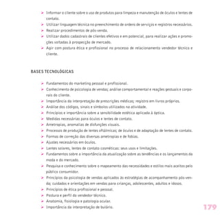 Ø Informar o cliente sobre o uso de produtos para limpeza e manutenção de óculos e lentes de
contato.
Ø Utilizar linguagem técnica no preenchimento de ordens de serviços e registros necessários.
Ø Realizar procedimentos de pós-venda.
Ø Utilizar dados cadastrais de clientes efetivos e em potencial, para realizar ações e promo-
ções voltadas à prospecção de mercado.
Ø Agir com postura ética e profissional no processo de relacionamento vendedor técnico e
cliente.
BASES TECNOLÓGICAS
Ø Fundamentos do marketing pessoal e profissional.
Ø Conhecimento de psicologia de vendas; análise comportamental e reações gestuais e corpo-
rais do cliente.
Ø Importância da interpretação de prescrições médicas; registro em livros próprios.
Ø Análise dos códigos, sinais e símbolos utilizados na atividade.
Ø Princípios e importância sobre a sensibilidade estética aplicada à óptica.
Ø Medidas necessárias para óculos e lentes de contato.
Ø Ametropias, anomalias de disfunções visuais.
Ø Processos de produção de lentes oftálmicas; de óculos e de adaptação de lentes de contato.
Ø Formas de correção das diversas ametropias e de fobias.
Ø Ajustes necessários em óculos.
Ø Lentes solares, lentes de contato cosméticas: seus usos e limitações.
Ø Fundamentos sobre a importância da atualização sobre as tendências e os lançamentos da
moda e do mercado.
Ø Pesquisa e conhecimento sobre o mapeamento das necessidades e estilos mais aceitos pelo
público consumidor.
Ø Princípios da psicologia de vendas aplicados às estratégias de acompanhamento pós-ven-
da; cuidados e orientações em vendas para crianças, adolescentes, adultos e idosos.
Ø Princípios de ética profissional e pessoal.
Ø Postura e perfil do vendedor técnico.
Ø Anatomia, fisiologia e patologia ocular.
Ø Importância da interpretação de bulário. 179
 