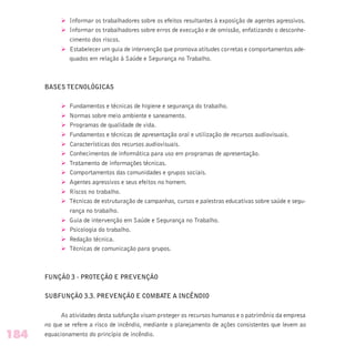 Ø Informar os trabalhadores sobre os efeitos resultantes à exposição de agentes agressivos.
Ø Informar os trabalhadores sobre erros de execução e de omissão, enfatizando o desconhe-
cimento dos riscos.
Ø Estabelecer um guia de intervenção que promova atitudes corretas e comportamentos ade-
quados em relação à Saúde e Segurança no Trabalho.
BASES TECNOLÓGICAS
Ø Fundamentos e técnicas de higiene e segurança do trabalho.
Ø Normas sobre meio ambiente e saneamento.
Ø Programas de qualidade de vida.
Ø Fundamentos e técnicas de apresentação oral e utilização de recursos audiovisuais.
Ø Características dos recursos audiovisuais.
Ø Conhecimentos de informática para uso em programas de apresentação.
Ø Tratamento de informações técnicas.
Ø Comportamentos das comunidades e grupos sociais.
Ø Agentes agressivos e seus efeitos no homem.
Ø Riscos no trabalho.
Ø Técnicas de estruturação de campanhas, cursos e palestras educativas sobre saúde e segu-
rança no trabalho.
Ø Guia de intervenção em Saúde e Segurança no Trabalho.
Ø Psicologia do trabalho.
Ø Redação técnica.
Ø Técnicas de comunicação para grupos.
FUNÇÃO 3 - PROTEÇÃO E PREVENÇÃO
SUBFUNÇÃO 3.3. PREVENÇÃO E COMBATE A INCÊNDIO
As atividades desta subfunção visam proteger os recursos humanos e o patrimônio da empresa
no que se refere a risco de incêndio, mediante o planejamento de ações consistentes que levem ao
equacionamento do princípio de incêndio.184
 