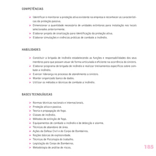 COMPETÊNCIAS
Ø Identificar e monitorar a proteção ativa existente na empresa e reconhecer as característi-
cas da proteção passiva.
Ø Dimensionar a quantidade necessária de unidades extintoras para instalação nos locais
selecionados anteriormente.
Ø Elaborar projeto de sinalização para identificação da proteção ativa.
Ø Elaborar simulações e vivências práticas de combate a incêndio.
HABILIDADES
Ø Constituir a brigada de incêndio estabelecendo as funções e responsabilidades dos seus
membros para que possam atuar de forma articulada e eficiente na ocorrência do sinistro.
Ø Elaborar programa de brigada de incêndio e realizar treinamentos específicos sobre com-
bate a incêndio.
Ø Exercer liderança no processo de atendimento a sinistro.
Ø Manter organizado banco de dados.
Ø Utilizar os métodos e técnicas de combate a incêndio.
BASES TECNOLÓGICAS
Ø Normas técnicas nacionais e internacionais.
Ø Proteção ativa e passiva.
Ø Teoria e propagação do fogo.
Ø Classes de incêndio.
Ø Métodos de extinção de fogo.
Ø Equipamentos de combate a incêndio e de detecção e alarme.
Ø Técnicas de abandono de área.
Ø Ações da Defesa Civil e do Corpo de Bombeiros.
Ø Noções básicas de explosividade.
Ø Técnicas de Psicologia do trabalho.
Ø Legislação do Corpo de Bombeiros.
Ø Metodologia de análise de riscos. 185
 