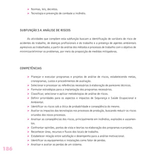 Ø Normas, leis, decretos.
Ø Tecnologia e prevenção de combate a incêndio.
SUBFUNÇÃO 3.4. ANÁLISE DE RISCOS
As atividades que compõem esta subfunção buscam a identificação de variáveis de risco de
acidentes do trabalho, de doenças profissionais e do trabalho e a presença de agentes ambientais
agressivos ao trabalhador, a partir da análise dos métodos e processos de trabalho com o objetivo de
minimizar/eliminar os problemas, por meio da proposição de medidas mitigadoras.
COMPETÊNCIAS
Ø Planejar e executar programas e projetos de análise de riscos, estabelecendo metas,
cronogramas, custos e procedimentos de avaliação.
Ø Selecionar e processar as referências necessárias à elaboração de pareceres técnicos.
Ø Formular estratégias para a implantação dos programas necessários.
Ø Classificar, selecionar e aplicar metodologias de análise de riscos.
Ø Definir prioridades para os aspectos e impactos de Segurança e Saúde Ocupacional e
Ambiental.
Ø Identificar os riscos sob a ótica de probabilidade e conseqüência do mesmo.
Ø Avaliar os impactos das tecnologias nos processos de produção, buscando reduzir os riscos
oriundos dos novos processos.
Ø Analisar as conseqüências dos riscos, principalmente em incêndios, explosões e vazamen-
tos.
Ø Confrontar opiniões, pontos de vista e teorias na elaboração dos programas e projetos.
Ø Reconhecer área, recursos e fluxos dos locais de trabalho.
Ø Estabelecer relação entre satisfação e desempenho para a análise motivacional.
Ø Identificar os equipamentos e instalações como fator de perdas.
Ø Analisar e avaliar as perdas de um sistema.
186
 
