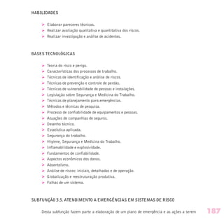 HABILIDADES
Ø Elaborar pareceres técnicos.
Ø Realizar avaliação qualitativa e quantitativa dos riscos.
Ø Realizar investigação e análise de acidentes.
BASES TECNOLÓGICAS
Ø Teoria do risco e perigo.
Ø Características dos processos de trabalho.
Ø Técnicas de identificação e análise de riscos.
Ø Técnicas de prevenção e controle de perdas.
Ø Técnicas de vulnerabilidade de pessoas e instalações.
Ø Legislação sobre Segurança e Medicina do Trabalho.
Ø Técnicas de planejamento para emergências.
Ø Métodos e técnicas de pesquisa.
Ø Processo de confiabilidade de equipamentos e pessoas.
Ø Atuações de companhias de seguros.
Ø Desenho técnico.
Ø Estatística aplicada.
Ø Segurança do trabalho.
Ø Higiene, Segurança e Medicina do Trabalho.
Ø Inflamabilidade e explosividade.
Ø Fundamentos de confiabilidade.
Ø Aspectos econômicos dos danos.
Ø Absenteísmo.
Ø Análise de riscos: iniciais, detalhadas e de operação.
Ø Globalização e reestruturação produtiva.
Ø Falhas de um sistema.
SUBFUNÇÃO 3.5. ATENDIMENTO A EMERGÊNCIAS EM SISTEMAS DE RISCO
Desta subfunção fazem parte a elaboração de um plano de emergência e as ações a serem 187
 