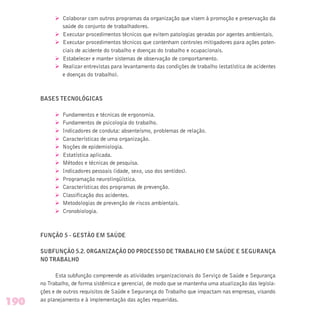 Ø Colaborar com outros programas da organização que visem à promoção e preservação da
saúde do conjunto de trabalhadores.
Ø Executar procedimentos técnicos que evitem patologias geradas por agentes ambientais.
Ø Executar procedimentos técnicos que contenham controles mitigadores para ações poten-
ciais de acidente do trabalho e doenças do trabalho e ocupacionais.
Ø Estabelecer e manter sistemas de observação de comportamento.
Ø Realizar entrevistas para levantamento das condições de trabalho (estatística de acidentes
e doenças do trabalho).
BASES TECNOLÓGICAS
Ø Fundamentos e técnicas de ergonomia.
Ø Fundamentos de psicologia do trabalho.
Ø Indicadores de conduta: absenteísmo, problemas de relação.
Ø Características de uma organização.
Ø Noções de epidemiologia.
Ø Estatística aplicada.
Ø Métodos e técnicas de pesquisa.
Ø Indicadores pessoais (idade, sexo, uso dos sentidos).
Ø Programação neurolingüística.
Ø Características dos programas de prevenção.
Ø Classificação dos acidentes.
Ø Metodologias de prevenção de riscos ambientais.
Ø Cronobiologia.
FUNÇÃO 5 - GESTÃO EM SAÚDE
SUBFUNÇÃO 5.2. ORGANIZAÇÃO DO PROCESSO DE TRABALHO EM SAÚDE E SEGURANÇA
NO TRABALHO
Esta subfunção compreende as atividades organizacionais do Serviço de Saúde e Segurança
no Trabalho, de forma sistêmica e gerencial, de modo que se mantenha uma atualização das legisla-
ções e de outros requisitos de Saúde e Segurança do Trabalho que impactam nas empresas, visando
ao planejamento e à implementação das ações requeridas.
190
 