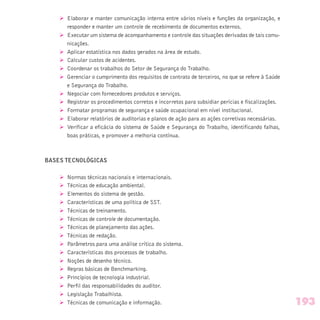 Ø Elaborar e manter comunicação interna entre vários níveis e funções da organização, e
responder e manter um controle de recebimento de documentos externos.
Ø Executar um sistema de acompanhamento e controle das situações derivadas de tais comu-
nicações.
Ø Aplicar estatística nos dados gerados na área de estudo.
Ø Calcular custos de acidentes.
Ø Coordenar os trabalhos do Setor de Segurança do Trabalho.
Ø Gerenciar o cumprimento dos requisitos de contrato de terceiros, no que se refere à Saúde
e Segurança do Trabalho.
Ø Negociar com fornecedores produtos e serviços.
Ø Registrar os procedimentos corretos e incorretos para subsidiar perícias e fiscalizações.
Ø Formatar programas de segurança e saúde ocupacional em nível institucional.
Ø Elaborar relatórios de auditorias e planos de ação para as ações corretivas necessárias.
Ø Verificar a eficácia do sistema de Saúde e Segurança do Trabalho, identificando falhas,
boas práticas, e promover a melhoria contínua.
BASES TECNOLÓGICAS
Ø Normas técnicas nacionais e internacionais.
Ø Técnicas de educação ambiental.
Ø Elementos do sistema de gestão.
Ø Características de uma política de SST.
Ø Técnicas de treinamento.
Ø Técnicas de controle de documentação.
Ø Técnicas de planejamento das ações.
Ø Técnicas de redação.
Ø Parâmetros para uma análise crítica do sistema.
Ø Características dos processos de trabalho.
Ø Noções de desenho técnico.
Ø Regras básicas de Benchmarking.
Ø Princípios de tecnologia industrial.
Ø Perfil das responsabilidades do auditor.
Ø Legislação Trabalhista.
Ø Técnicas de comunicação e informação. 193
 