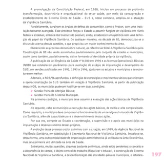 A promulgação da Constituição Federal, em 1988, iniciou um processo de profunda
transformação, doutrinária e organizacional do setor saúde, por meio da consagração e
estabelecimento do Sistema Único de Saúde – SUS e, nesse contexto, ampliou-se a atuação
da Vigilância Sanitária.
Paralelamente, surgiram os órgãos de defesa do consumidor, como o Procon, com uma legis-
lação bastante avançada. Esse processo forçou o Estado a assumir funções de vigilância em níveis
federal e estadual, embora não tivesse sido possível, ainda, estabelecer uma política nem uma defini-
ção do papel da Vigilância Sanitária. De qualquer maneira, na década de 80, democratizou-se a
discussão acerca dessas questões, o que propiciou um maior conhecimento da área.
Obedecendo ao processo democrático natural, as referências feitas à Vigilância Sanitária pela
Constituição de 88 vão sendo assimiladas paulatinamente pelo conjunto de estados e municípios,
assim como também, paulatinamente, vai se formando a identidade própria da vigilância.
A publicação da Lei Orgânica da Saúde nº 8.080 em 1990 e as Normas Operacionais Básicas
(NOB) que estabelecem parâmetros para avaliação do estágio de implantação e desempenho do
SUS, em versões publicadas em 1991, 1993 e 1996, ajudaram os estados e municípios a se estru-
turarem melhor.
Ademais, a NOB/96 aprofundou a definição de estratégias e movimentos táticos que orientam
a operacionalização do SUS também em relação à Vigilância Sanitária. A partir da publicação
dessa NOB, os municípios puderam habilitar-se em duas condições:
Ø Gestão Plena da Atenção Básica;
Ø Gestão Plena do Sistema Municipal.
Na primeira condição, o município deve assumir a execução das ações básicas de Vigilância
Sanitária.
No segundo, cabe ao município a execução das ações básicas, de média e alta complexidade.
Como requisito, o município deve comprovar o funcionamento de um serviço estruturado de Vigilân-
cia Sanitária, além da capacidade para o desenvolvimento dessas ações.
Por sua vez, compete ao Estado a coordenação, a supervisão e o apoio aos municípios na
implantação e desenvolvimento desses projetos.
A evolução desse processo social culminou com a criação, em 1999, da Agência Nacional de
Vigilância Sanitária, em substituição à Secretaria Nacional de Vigilância Sanitária. Instalava-se,
dessa forma, uma outra modalidade de organização administrativa já utilizada na área Econômica,
mas pela primeira vez utilizada na área da Saúde.
Entretanto, muitas questões, algumas bastante polêmicas, ainda estão pendentes: o conceito e
a abrangência do campo, o objeto central do trabalho (fiscalizar x educar), a construção do Sistema
Nacional de Vigilância Sanitária, a descentralização das atividades para os municípios, o estabele- 197
 