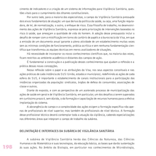 cimento de indicadores e a criação de um sistema de informações para Vigilância Sanitária, ques-
tões vitais para o cumprimento dos ditames constitucionais.
Por outro lado, para a maioria dos especialistas, o campo da Vigilância Sanitária pressupõe
dois eixos fundamentais de atuação: um que deriva da política da saúde, ou seja, uma função regula-
dora, de lei, de normatização, o outro, o enfoque de risco. Essa filosofia de trabalho, no desenvolvi-
mento das ações de Vigilância Sanitária, expressa-se pela priorização de intervenções baseadas no
risco à saúde, que ameaçam a qualidade de vida do homem. A adoção desse pressuposto inclui o
desafio de romper com a mistificação em torno do cartório de papéis e a burocracia da Visa, em que
a emissão de um documento anual garante a plena atividade de um estabelecimento muitas vezes
sem as mínimas condições de funcionamento, prática acrítica e sem nenhuma fundamentação cien-
tífica que transformou as equipes técnicas em meros avalizadores de situações.
Há necessidade de incorporar os novos conhecimentos científicos que, na maioria das vezes,
ficam restritos ao ambiente acadêmico e distantes dos campos de ação.
É fundamental a construção e a publicação desses conhecimentos que ajudam a reflexão e a
prática dessas novas concepções.
Nessa reflexão sobre o papel e as atribuições da Visa, nos seus aspectos conceituais e nas
ações práticas de cada instância do SUS (União, estados e municípios), redefinindo as ações de cada
esfera do SUS, é importante o estabelecimento de canais institucionais para a participação das
instâncias organizadas da população: sindicatos, órgãos de defesa do consumidor, associações de
classe e outros.
Diante do exposto, e com as perspectiva de um acelerado processo de municipalização das
ações de saúde em geral e de Vigilância Sanitária, em particular, um dos desafios a serem superados
em curtíssimo prazo é, sem dúvida, o da formação e capacitação de recursos humanos para a efetiva
implantação do sistema.
A abrangência do campo e a complexidade das ações exigem a formação específica não ape-
nas de profissionais de nível superior, mas também de profissionais de nível técnico. A formação
desse profissional técnico deverá contemplar toda a atuação da vigilância, cabendo especializações
nas diferentes áreas que integram o campo de trabalho da subárea.
DELIMITAÇÃO E INTERFACES DA SUBÁREA DE VIGILÂNCIA SANITÁRIA
A subárea de Vigilância Sanitária herda das Ciências da Natureza, das Ciências
Humanas e da Matemática e suas tecnologias, da educação básica, as bases que darão sustentação
às suas ações. No âmbito da Biologia, em particular nos conhecimentos de Microbiologia,198
 