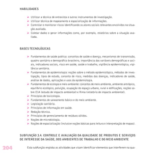HABILIDADES
Ø Utilizar a técnica de entrevista e outros instrumentos de investigação.
Ø Utilizar técnica de mapeamento e espacialização de informações.
Ø Controlar e monitorar riscos identificando os atores sociais relevantes envolvidos na situa-
ção avaliada.
Ø Coletar dados e gerar informações como, por exemplo, relatórios sobre a situação ava-
liada.
BASES TECNOLÓGICAS
Ø Fundamentos de saúde publica: conceitos de saúde e doença, mecanismos de transmissão,
quadro sanitário e demográfico brasileiro, importância das variáveis demográficas e soci-
ais, indicadores sociais, risco em saúde, saúde e trabalho, vigilância epidemiológica, vigi-
lância sanitária.
Ø Fundamentos de epidemiologia: noções sobre o método epidemiológico, métodos de inves-
tigação, tipos de estudo, conceito de risco, medidas das doenças, indicadores de saúde,
análise de dados, aplicações e usos da epidemiologia.
Ø Fundamentos de ecologia e meio ambiente: conceitos de meio ambiente, ambiente antrópico,
equilíbrio ecológico, poluição, ocupação do espaço urbano, rural e edificações, noções so-
bre EIA (estudo de impacto ambiental) e Rima (relatório de impacto ambiental).
Ø Princípios de toxicologia.
Ø Fundamentos de saneamento básico e do meio ambiente.
Ø Legislação sanitária.
Ø Princípios de informação em saúde.
Ø Redação técnica.
Ø Princípios de gerenciamento de resíduos sólidos.
Ø Noções de microbiologia.
Ø Noções de espacialização (inclusive noções básicas para leitura e interpretação de mapas).
SUBFUNÇÃO 3.4. CONTROLE E AVALIAÇÃO DA QUALIDADE DE PRODUTOS E SERVIÇOS
DE INTERESSE DA SAÚDE, DOS AMBIENTES DE TRABALHO E DO MEIO AMBIENTE
Esta subfunção engloba as atividades que visam identificar elementos que interferem na qua-204
 