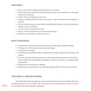 HABILIDADES
Ø Aplicar instrumentos de pesquisa (questionários, entrevistas).
Ø Utilizar técnicas de coleta de amostras de produtos, água e outros necessários a avaliações
ambientais de interesse.
Ø Utilizar técnica de mapeamento de riscos.
Ø Cadastrar estabelecimentos envolvidos com toda a cadeia dos produtos (da produção ao
consumo).
Ø Utilizar indicadores para monitoramento da qualidade de produtos, serviços, ambientes de
trabalho e do meio ambiente.
Ø Localizar fontes e mananciais de água.
Ø Aplicar normas de biossegurança e de segurança química.
Ø Monitorar riscos biológicos, físicos e químicos.
BASES TECNOLÓGICAS
Ø Fundamentos de técnicas de pesquisa de campo, de organização e análise de dados.
Ø Princípios de microbiologia, conceito de contaminação.
Ø Princípios de toxicologia.
Ø Fundamentos de saneamento básico, abastecimento de água tratamento de efluentes e de
resíduos.
Ø Princípios das boas práticas operacionais, sistema de avaliação de pontos críticos de con-
trole e fundamentos de avaliação da qualidade na indústria, comércio e no campo da saúde
e saneamento.
Ø Mecanismos de transmissão das doenças.
Ø Noções básicas de edificações e de instalações prediais (elétrica, hidráulica e sanitária).
SUBFUNÇÃO 3.5. INSPEÇÃO SANITÁRIA
Atividades geralmente realizadas por equipe multiprofissional, têm por finalidade identificar
questões que envolvem risco à saúde e intervir, de acordo com os preceitos éticos e legais, para que
as normas técnicas sejam adotadas e obedecidas.206
 