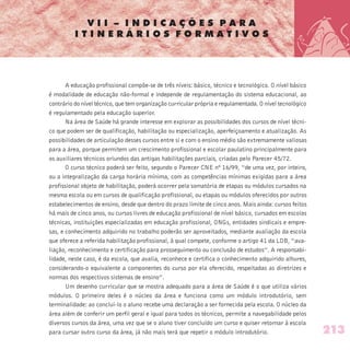 V I I – I N D I C A Ç Õ E S P A R A
I T I N E R Á R I O S F O R M A T I V O S
A educação profissional compõe-se de três níveis: básico, técnico e tecnológico. O nível básico
é modalidade de educação não-formal e independe de regulamentação do sistema educacional, ao
contrário do nível técnico, que tem organização curricular própria e regulamentada. O nível tecnológico
é regulamentado pela educação superior.
Na área de Saúde há grande interesse em explorar as possibilidades dos cursos de nível técni-
co que podem ser de qualificação, habilitação ou especialização, aperfeiçoamento e atualização. As
possibilidades de articulação desses cursos entre si e com o ensino médio são extremamente valiosas
para a área, porque permitem um crescimento profissional e escolar paulatino principalmente para
os auxiliares técnicos oriundos das antigas habilitações parciais, criadas pelo Parecer 45/72.
O curso técnico poderá ser feito, segundo o Parecer CNE nº 16/99, “de uma vez, por inteiro,
ou a integralização da carga horária mínima, com as competências mínimas exigidas para a área
profissional objeto de habilitação, poderá ocorrer pela somatória de etapas ou módulos cursados na
mesma escola ou em cursos de qualificação profissional, ou etapas ou módulos oferecidos por outros
estabelecimentos de ensino, desde que dentro do prazo limite de cinco anos. Mais ainda: cursos feitos
há mais de cinco anos, ou cursos livres de educação profissional de nível básico, cursados em escolas
técnicas, instituições especializadas em educação profissional, ONGs, entidades sindicais e empre-
sas, e conhecimento adquirido no trabalho poderão ser aproveitados, mediante avaliação da escola
que oferece a referida habilitação profissional, à qual compete, conforme o artigo 41 da LDB, “ava-
liação, reconhecimento e certificação para prosseguimento ou conclusão de estudos”. A responsabi-
lidade, neste caso, é da escola, que avalia, reconhece e certifica o conhecimento adquirido alhures,
considerando-o equivalente a componentes do curso por ela oferecido, respeitadas as diretrizes e
normas dos respectivos sistemas de ensino”.
Um desenho curricular que se mostra adequado para a área de Saúde é o que utiliza vários
módulos. O primeiro deles é o núcleo da área e funciona como um módulo introdutório, sem
terminalidade: ao concluí-lo o aluno recebe uma declaração a ser fornecida pela escola. O núcleo da
área além de conferir um perfil geral e igual para todos os técnicos, permite a navegabilidade pelos
diversos cursos da área, uma vez que se o aluno tiver concluído um curso e quiser retornar à escola
para cursar outro curso da área, já não mais terá que repetir o módulo introdutório. 213
 