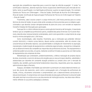 aquisição das competências requeridas para o exercício legal da referida ocupação”. E ainda “os
certificados e diplomas...deverão explicitar títulos ocupacionais identificáveis pelo mercado de tra-
balho, tanto na qualificação e na habilitação profissional, quanto na especialização. Por exemplo:
Diploma de Técnico em Enfermagem – Área de Saúde; Certificado de Auxiliar de Enfermagem –
Área de Saúde; Certificado de Especialização Profissional de Técnico em Enfermagem do Trabalho
– Área de Saúde”.
Finalmente, cabe à escola cumprir a carga mínima de 1.200 horas prevista para os cursos
técnicos da área de Saúde, às quais ainda serão somadas as horas previstas para os estágios super-
visionados e que deverão constar obrigatoriamente do plano de curso a ser enviado ao respectivo
Conselho Estadual de Educação para aprovação.
Seja qual for o critério referencial para a construção de itinerários de formação, é importante
lembrar que as competências profissionais gerais, estabelecidas pelas Diretrizes Curriculares Naci-
onais, deverão estar necessariamente contempladas, assim como garantido o cumprimento da carga
horária mínima obrigatória de 1.200 horas.
Como recomendação, cabe ressaltar, finalmente, que a instituição que pretender oferecer
curso(s) técnico(s), e mesmo cursos básicos, deverá avaliar, previamente, além do volume e das
características da demanda regional, suas possibilidades e condições de investimento na aquisição,
manutenção e modernização de equipamentos e ambientes especializados, necessários e indispensá-
veis ao desenvolvimento das competências requeridas dos profissionais da área. Tais equipamentos e
ambientes podem ser providos, em parte, mediante convênios firmados ou parcerias com fabricantes
de equipamentos e/ou empresas da área.
Metodologias que contemplem, predominantemente, a efetiva realização de projetos típicos
da área, envolvendo o exercício da busca de soluções para os seus principais desafios, subsidiados /
assessorados por docentes em constante atuação produtiva ou contato ativo com o mercado de
trabalho, são, também, particularmente fundamentais nessa área, requerendo, para isso, esquemas
administrativos ágeis e flexíveis.
Espaços, atividades e facilidades que estimulem e promovam um amplo desenvolvimento cul-
tural dos alunos são essenciais, assim como a preocupação com a formação de profissionais de
Saúde, críticos, eticamente conscientes e comprometidos com o desenvolvimento sociocultural e
educacional do país. O compromisso com essas dimensões da educação profissional na área de Saúde
não pode restringir-se ao discurso ou aos documentos da instituição escolar, mas deve estar efetiva-
mente refletido na sua prática pedagógica cotidiana.
215
 