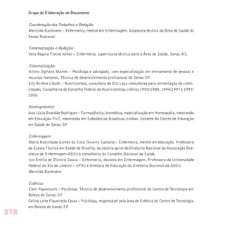 Grupo de Elaboração do Documento
Coordenação dos Trabalhos e Redação:
Mercilda Bartmann – Enfermeira, mestre em Enfermagem. Assessora técnica da Área de Saúde do
Senac Nacional.
Sistematização e Redação:
Vera Regina Flocke Keller – Enfermeira, supervisora técnica para a Área de Saúde, Senac-RS.
Sistematização:
Hiloko Ogihara Marins – Psicóloga e advogada, com especialização em treinamento de pessoal e
recursos humanos. Técnica de desenvolvimento profissional do Senac-SP.
Elly Bruhns Libutti – Nutricionista, consultora de Olci Leça consultores para alimentação de coleti-
vidades. Conselheira do Conselho Federal de Nutricionistas triênios 1985/1988, 1994/1997 e 1997/
2000.
Biodiagnóstico:
Ana Lúcia Brandão Rodrigues – Farmacêutica, biomédica, especialização em Homeopatia, mestranda
em Educação-PUC, mestranda em Substâncias Bioativas-Uniban. Docente do Centro de Educação
em Saúde do Senac-SP
Enfermagem:
Maria Natividade Gomes da Silva Teixeira Santana – Enfermeira, mestre em educação. Professora
da Escola Técnica em Saúde de Brasília, secretária-geral da Diretoria Nacional da Associação Bra-
sileira de Enfermagem-ABEn e conselheira do Conselho Nacional de Saúde.
Ivis Emília de Oliveira Souza – Enfermeira, doutora em Enfermagem. Professora da Universidade
Federal do Rio de Janeiro – UFRJ e Diretora de Educação da Diretoria Nacional da ABEn.
Mercilda Bartmann
Estética:
Eleni Paparounis – Psicóloga. Técnica de desenvolvimento profissional do Centro de Tecnologia em
Beleza do Senac-SP
Celina Leite Figueiredo Cesar – Psicóloga, responsável pela área de Estética do Centro de Tecnologia
em Beleza do Senac-SP.
218
 