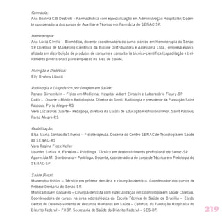 Farmácia:
Ana Beatriz C.B Destruti – Farmacêutica com especialização em Administração Hospitalar. Docen-
te coordenadora dos cursos de Auxiliar e Técnico em Farmácia do SENAC-SP.
Hemoterapia:
Ana Lúcia Girello – Biomédica, docente coordenadora do curso técnico em Hemoterapia do Senac-
SP. Diretora de Marketing Científico da Bioline Distribuidora e Assessoria Ltda., empresa especi-
alizada em distribuição de produtos de consumo e consultoria técnico-científica (capacitação e trei-
namento profissional) para empresas da área de Saúde.
Nutrição e Dietética:
Elly Bruhns Libutti
Radiologia e Diagnóstico por Imagem em Saúde:
Renato Dimenstein – Físico em Medicina, Hospital Albert Einstein e Laboratório Fleury-SP
Dakir L. Duarte – Médico Radiologista. Diretor do Serdil Radiologia e presidente da Fundação Saint
Pastous. Porto Alegre-RS
Vera Lúcia Dias Duarte – Pedagoga, diretora da Escola de Educação Profissional Prof. Saint Pastous,
Porto Alegre-RS
Reabilitação:
Elsa Maria Santos da Silveira – Fisioterapeuta. Docente do Centro SENAC de Tecnologia em Saúde
do SENAC-RS
Vera Regina Flock Keller
Lourdes Satiko H. Ferreira – Psicóloga. Técnica em desenvolvimento profissional do Senac-SP
Aparecida M. Bombonato – Podóloga. Docente, coordenadora do curso de Técnico em Podologia do
SENAC-SP
Saúde Bucal:
Munenobu Oshiro – Técnico em prótese dentária e cirurgião-dentista. Coordenador dos cursos de
Prótese Dentária do Senac-SP.
Monica Boueri Coqueiro – Cirurgiã-dentista com especialização em Odontologia em Saúde Coletiva.
Coordenadora de cursos na área odontológica da Escola Técnica de Saúde de Brasília – Etesb,
Centro de Desenvolvimento de Recursos Humanos em Saúde – Cedrhus, da Fundação Hospitalar do
Distrito Federal – FHDF, Secretaria de Saúde do Distrito Federal – SES-DF. 219
 