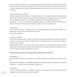 Otavio Fernando Genta Cordioli – Cirurgião-dentista com especialização em Cirurgia e Traumatologia
Bucomaxilofacial e Anatomia Topográfica da Face. Consultor da área de Saúde Bucal do Senac-SP
e membro da equipe de Cirurgia e Traumatologia Bucomaxilofacial da Polícia Militar do Estado de
São Paulo.
Saúde e Segurança no Trabalho:
Armando Augusto Martins Campos – Engenheiro Mecânico com especialização em Engenharia de
Segurança do Trabalho, docente do curso técnico em Segurança do Trabalho do Senac-SP e docente
do curso de especialização em Engenharia de Segurança da Faculdade Oswaldo Cruz-SP.
Elda Genaro – Técnica em Segurança do Trabalho, pedagoga com especialização em Treinamento e
Desenvolvimento. Coordenadora da subárea de Saúde Ocupacional do Senac-SP.
Saúde Visual:
José Carlos Tomio Honda – Técnico em Óptica, com especialização em contatologia. Docente, coor-
denador do curso de Técnico em Óptica do Senac-SP.
Hiloko Ogihara Marins
Vigilância Sanitária:
Lenice Gnocchi da Costa Reis – Médica Sanitarista, mestre em Saúde Pública, diretora do Departa-
mento de Fiscalização de Saúde, Coordenação de Fiscalização Sanitária, Secretaria de Estado de
Saúde do Rio de Janeiro.
Joana Azevedo da Silva – Enfermeira, mestre em Saúde Pública. Coordenadora de Desenvolvimento
de Recursos Humanos para o SUS/MS entre 1984 e 1994. Assistente Técnico de Direção III, Secre-
taria de Estado da Saúde do Estado de São Paulo.
Profissionais Consultados para a Elaboração dos Referenciais Curriculares:
Biodiagnóstico
Celso dos Santos Spindola - Farmacêutico, com especialização em Patologia e Farmacologia Clíni-
ca.
Pedro Boareto Goicoechea - Farmacêutico Bioquímico com especialização em Bioquímica. Supervisor
Bioquímico – Laboratório de Investigações Diagnósticas.
Enfermagem
Isabel dos Reis Silva Oliveira – Enfermeira, professora da Escola Técnica de Saúde de Brasília.
Conselheira fiscal da Diretoria Nacional da ABEn.
220
 