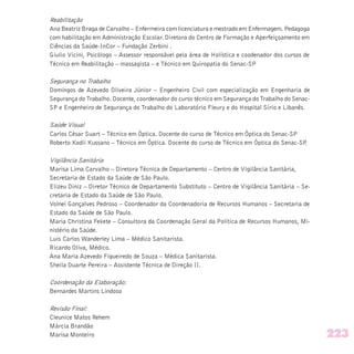Reabilitação
Ana Beatriz Braga de Carvalho – Enfermeira com licenciatura e mestrado em Enfermagem. Pedagoga
com habilitação em Administração Escolar. Diretora do Centro de Formação e Aperfeiçoamento em
Ciências da Saúde-InCor – Fundação Zerbini .
Giulio Vicini, Psicólogo – Assessor responsável pela área de Holística e coodenador dos cursos de
Técnico em Reabilitação – massagista – e Técnico em Quiropatia do Senac-SP
Segurança no Trabalho
Domingos de Azevedo Oliveira Júnior – Engenheiro Civil com especialização em Engenharia de
Segurança do Trabalho. Docente, coordenador do curso técnico em Segurança do Trabalho do Senac-
SP e Engenheiro de Segurança do Trabalho do Laboratório Fleury e do Hospital Sírio e Libanês.
Saúde Visual
Carlos César Suart – Técnico em Óptica. Docente do curso de Técnico em Óptica do Senac-SP
Roberto Kodii Kussano – Técnico em Óptica. Docente do curso de Técnico em Óptica do Senac-SP.
Vigilância Sanitária
Marisa Lima Carvalho – Diretora Técnica de Departamento – Centro de Vigilância Sanitária,
Secretaria de Estado da Saúde de São Paulo.
Elizeu Diniz – Diretor Técnico de Departamento Substituto – Centro de Vigilância Sanitária – Se-
cretaria de Estado da Saúde de São Paulo.
Volnei Gonçalves Pedroso – Coordenador da Coordenadoria de Recursos Humanos – Secretaria de
Estado da Saúde de São Paulo.
Maria Christina Fekete – Consultora da Coordenação Geral da Política de Recursos Humanos, Mi-
nistério da Saúde.
Luis Carlos Wanderley Lima – Médico Sanitarista.
Ricardo Oliva, Médico.
Ana Maria Azevedo Figueiredo de Souza – Médica Sanitarista.
Sheila Duarte Pereira – Assistente Técnica de Direção II.
Coordenação da Elaboração:
Bernardes Martins Lindoso
Revisão Final:
Cleunice Matos Rehem
Márcia Brandão
Marisa Monteiro 223
 