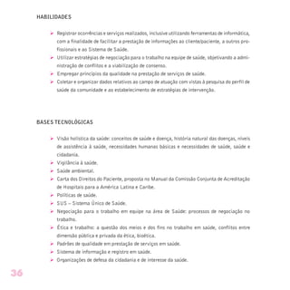 HABILIDADES
Ø Registrar ocorrências e serviços realizados, inclusive utilizando ferramentas de informática,
com a finalidade de facilitar a prestação de informações ao cliente/paciente, a outros pro-
fissionais e ao Sistema de Saúde.
Ø Utilizar estratégias de negociação para o trabalho na equipe de saúde, objetivando a admi-
nistração de conflitos e a viabilização de consenso.
Ø Empregar princípios da qualidade na prestação de serviços de saúde.
Ø Coletar e organizar dados relativos ao campo de atuação com vistas à pesquisa do perfil de
saúde da comunidade e ao estabelecimento de estratégias de intervenção.
BASES TECNOLÓGICAS
Ø Visão holística da saúde: conceitos de saúde e doença, história natural das doenças, níveis
de assistência à saúde, necessidades humanas básicas e necessidades de saúde, saúde e
cidadania.
Ø Vigilância à saúde.
Ø Saúde ambiental.
Ø Carta dos Direitos do Paciente, proposta no Manual da Comissão Conjunta de Acreditação
de Hospitais para a América Latina e Caribe.
Ø Políticas de saúde.
Ø SUS – Sistema Único de Saúde.
Ø Negociação para o trabalho em equipe na área de Saúde: processos de negociação no
trabalho.
Ø Ética e trabalho: a questão dos meios e dos fins no trabalho em saúde, conflitos entre
dimensão pública e privada da ética, bioética.
Ø Padrões de qualidade em prestação de serviços em saúde.
Ø Sistema de informação e registro em saúde.
Ø Organizações de defesa da cidadania e de interesse da saúde.
36
 