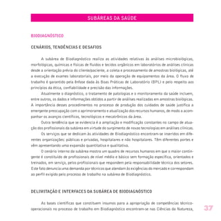 SUBÁREAS DA SAÚDE
BIODIAGNÓSTICO
CENÁRIOS, TENDÊNCIAS E DESAFIOS
A subárea de Biodiagnóstico realiza as atividades relativas às análises microbiológicas,
morfológicas, químicas e físicas de fluidos e tecidos orgânicos em laboratórios de análises clínicas
desde a orientação prévia do cliente/paciente, a coleta e processamento de amostras biológicas, até
a execução de exames laboratoriais, por meio da operação de equipamentos da área. O fluxo de
trabalho é garantido pela ênfase dada às Boas Práticas de Laboratório (BPL) e pelo respeito aos
princípios da ética, confiabilidade e precisão das informações.
Atualmente o diagnóstico, o tratamento de patologias e o monitoramento da saúde incluem,
entre outros, os dados e informações obtidos a partir de análises realizadas em amostras biológicas.
A importância desses procedimentos no processo de produção dos cuidados de saúde justifica a
emergente preocupação com o aprimoramento e atualização dos recursos humanos, de modo a acom-
panhar os avanços científicos, tecnológicos e mecatrônicos da área.
Outra tendência que se evidencia é a ampliação e modificação constantes no campo de atua-
ção dos profissionais da subárea em virtude do surgimento de novas tecnologias em análises clínicas.
Os serviços que se dedicam às atividades de Biodiagnóstico encontram-se inseridos em dife-
rentes organizações: públicas e privadas, hospitalares e não hospitalares. Têm diferentes portes e
vêm apresentando uma expansão quantitativa e qualitativa.
O cenário interno da subárea mostra um quadro de recursos humanos em que o maior contin-
gente é constituído de profissionais de nível médio e básico sem formação específica, orientados e
treinados, em serviço, pelos profissionais que respondem pela responsabilidade técnica dos setores.
Este fato denuncia uma demanda por técnicos que atendam às exigências do mercado e correspondam
ao perfil exigido pelo processo de trabalho na subárea de Biodiagnóstico.
DELIMITAÇÃO E INTERFACES DA SUBÁREA DE BIODIAGNÓSTICO
As bases científicas que constituem insumos para a apropriação de competências técnico-
operacionais no processo de trabalho em Biodiagnóstico encontram-se nas Ciências da Natureza, 37
 