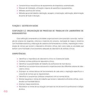 Ø Características mecatrônicas de equipamentos de diagnóstico automatizado.
Ø Manuais de instalação, utilização e reparos de aparelhos e equipamentos.
Ø Métodos analíticos de rotinas.
Ø Métodos gerais de trabalho: destilação, secagem, cristalização, sublimação, determinação
de ponto de fusão e ebulição.
FUNÇÃO 5 - GESTÃO EM SAÚDE
SUBFUNÇÃO 5.2. ORGANIZAÇÃO DO PROCESSO DE TRABALHO EM LABORATÓRIO DE
BIODIAGNÓSTICO
Esta subfunção compreende as atividades organizacionais como previsão e provisão, realiza-
ção de compras de reagentes, vidrarias e materiais de consumo, realização de mapas e relatórios
com finalidade estatística, elaboração de cadastros de fornecedores e clientes, implantação e manu-
tenção de rotinas que tornem o laboratório eficiente e eficaz, bem como todas as atividades que
tenham como finalidade o funcionamento adequado do laboratório de análises clínicas.
COMPETÊNCIAS
Ø Identificar a importância do laboratório clínico no Sistema de Saúde.
Ø Conhecer as boas práticas do laboratório clínico.
Ø Identificar as possibilidades de trabalho do profissional de nível técnico.
Ø Identificar as características estruturais e organizacionais dos diferentes setores do labo-
ratório clínico.
Ø Distinguir as rotinas básicas de funcionamento de cada setor, a legislação específica e o
conjunto de normas que as regulamentam.
Ø Identificar e caracterizar condutas compatíveis com as normas éticas.
Ø Montar esquemas e rotinas de trabalho que tornem o laboratório eficiente e eficaz, consi-
derada sua finalidade básica.
Ø Analisar mapas estatísticos.
Ø Reconhecer os limites de sua atuação com base nas leis do exercício profissional e códigos
de ética.
46
 