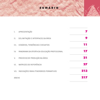 S U M Á R I O
I. APRESENTAÇÃO 7
II. DELIMITAÇÃO E INTERFACES DA ÁREA 9
III. CENÁRIOS, TENDÊNCIAS E DESAFIOS 11
IV. PANORAMA DA OFERTA DA EDUCAÇÃO PROFISSIONAL 17
V. PROCESSO DE PRODUÇÃO NA ÁREA 21
VI. MATRIZES DE REFERÊNCIA 27
VII. INDICAÇÕES PARA ITINERÁRIOS FORMATIVOS 213
ANEXO 217
 