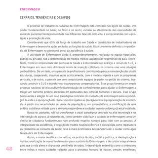 ENFERMAGEM
CENÁRIOS, TENDÊNCIAS E DESAFIOS
O processo de trabalho na subárea da Enfermagem está centrado nas ações do cuidar. Um
cuidar fundamentado no saber, no fazer e no sentir, voltado ao atendimento das necessidades de
saúde do paciente/cliente/comunidade nas diferentes fases do ciclo vital e comprometido com a pro-
teção e promoção da vida.
Considerando que 65% da força de trabalho em Saúde é constituída de trabalhadores da
Enfermagem e desenvolve ações em todas as funções da saúde, fica claramente definida a importân-
cia da Enfermagem no panorama geral da assistência à saúde.
A atividade de Enfermagem ainda é, preponderantemente, realizada no espaço hospitalar,
público ou privado, sob a determinação do modelo médico-assistencial hegemônico do país. Entre-
tanto, frente à complexidade das políticas de Saúde e à diversidade nos avanços e recuos do SUS, a
Enfermagem em seus mais diferentes níveis de inserção cotidiana no sistema vive uma situação
contraditória. De um lado, uma parcela de profissionais contribuindo para a manutenção das atuais
estruturas, cooperando, algumas vezes acriticamente, com o modelo vigente e com os programas
verticais, e de outro, a parcela que vem conquistando espaços de poder na gestão do sistema, bus-
cando construir o SUS e transformar os programas compensatórios. Esse grupo fomenta um amplo
processo nacional de discussão/reflexão/produção de conhecimentos para ajudar a Enfermagem a
traçar um caminho próprio ancorado em postulados das ciências humanas e sociais. Esse grupo
busca ainda a adoção de um novo paradigma centrado nos cuidados de enfermagem para a promo-
ção da vida e a apropriação de conhecimentos ligados ao planejamento e à programação da assistên-
cia a partir das necessidades de saúde da população e, em conseqüência, a modificação de uma
prática cotidiana voltada para a demanda espontânea e cuidados quando a doença já está instalada.
Busca-se, portanto, não só transformar o atual paradigma centrado na alta tecnologia e na
intervenção do agravo já estabelecido, como também viabilizar o cuidado de enfermagem como um
direito de cidadania fundamentado num profundo respeito humano para lidar com as pessoas. A
integralidade da assistência, a negação do modelo hospitalocêntrico e biologicista como reparadora
ou condutora ao consumo da saúde, leva à mais promissora das perspectivas: o cuidar como ação
terapêutica da Enfermagem.
Assim, o maior desafio é concretizar, na prática técnica, social e política, a ideologização e
institucionalização de novos fundamentos para a práxis da Enfermagem: o de cuidar integralmente
para que a vida plena e digna seja um direito de todos. Integralidade entendida como o sinergismo
entre velhos e novos cuidados voltados para o processo humano de nascer, crescer, envelhecer,48
 