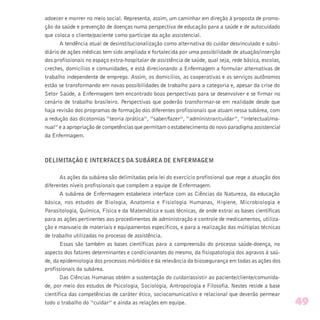 adoecer e morrer no meio social. Representa, assim, um caminhar em direção à proposta de promo-
ção da saúde e prevenção de doenças numa perspectiva de educação para a saúde e de autocuidado
que coloca o cliente/paciente como partícipe da ação assistencial.
A tendência atual de desinstitucionalização como alternativa do cuidar desvinculado e subsi-
diário de ações médicas tem sido ampliada e fortalecida por uma possibilidade de atuação/inserção
dos profissionais no espaço extra-hospitalar de assistência de saúde, qual seja, rede básica, escolas,
creches, domicílios e comunidades, e está direcionando a Enfermagem a formular alternativas de
trabalho independente de emprego. Assim, os domicílios, as cooperativas e os serviços autônomos
estão se transformando em novas possibilidades de trabalho para a categoria e, apesar da crise do
Setor Saúde, a Enfermagem tem encontrado boas perspectivas para se desenvolver e se firmar no
cenário de trabalho brasileiro. Perspectivas que poderão transformar-se em realidade desde que
haja revisão dos programas de formação dos diferentes profissionais que atuam nessa subárea, com
a redução das dicotomias “teoria /prática”, “saber/fazer”, “administrar/cuidar”, “intelectual/ma-
nual” e a apropriação de competências que permitam o estabelecimento do novo paradigma assistencial
da Enfermagem.
DELIMITAÇÃO E INTERFACES DA SUBÁREA DE ENFERMAGEM
As ações da subárea são delimitadas pela lei do exercício profissional que rege a atuação dos
diferentes níveis profissionais que compõem a equipe de Enfermagem.
A subárea de Enfermagem estabelece interface com as Ciências da Natureza, da educação
básica, nos estudos de Biologia, Anatomia e Fisiologia Humanas, Higiene, Microbiologia e
Parasitologia, Química, Física e da Matemática e suas técnicas, de onde extrai as bases científicas
para as ações pertinentes aos procedimentos de administração e controle de medicamentos, utiliza-
ção e manuseio de materiais e equipamentos específicos, e para a realização das múltiplas técnicas
de trabalho utilizadas no processo de assistência.
Essas são também as bases científicas para a compreensão do processo saúde-doença, no
aspecto dos fatores determinantes e condicionantes do mesmo, da fisiopatologia dos agravos à saú-
de, da epidemiologia dos processos mórbidos e da relevância da biossegurança em todas as ações dos
profissionais da subárea.
Das Ciências Humanas obtém a sustentação do cuidar/assistir ao paciente/cliente/comunida-
de, por meio dos estudos de Psicologia, Sociologia, Antropologia e Filosofia. Nestes reside a base
científica das competências de caráter ético, sociocomunicativo e relacional que deverão permear
todo o trabalho do “cuidar” e ainda as relações em equipe. 49
 