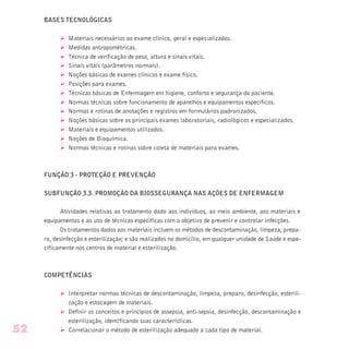 BASES TECNOLÓGICAS
Ø Materiais necessários ao exame clínico, geral e especializados.
Ø Medidas antropométricas.
Ø Técnica de verificação de peso, altura e sinais vitais.
Ø Sinais vitais (parâmetros normais).
Ø Noções básicas de exames clínicos e exame físico.
Ø Posições para exames.
Ø Técnicas básicas de Enfermagem em higiene, conforto e segurança do paciente.
Ø Normas técnicas sobre funcionamento de aparelhos e equipamentos específicos.
Ø Normas e rotinas de anotações e registros em formulários padronizados.
Ø Noções básicas sobre os principais exames laboratoriais, radiológicos e especializados.
Ø Materiais e equipamentos utilizados.
Ø Noções de Bioquímica.
Ø Normas técnicas e rotinas sobre coleta de materiais para exames.
FUNÇÃO 3 - PROTEÇÃO E PREVENÇÃO
SUBFUNÇÃO 3.3. PROMOÇÃO DA BIOSSEGURANÇA NAS AÇÕES DE ENFERMAGEM
Atividades relativas ao tratamento dado aos indivíduos, ao meio ambiente, aos materiais e
equipamentos e ao uso de técnicas específicas com o objetivo de prevenir e controlar infecções.
Os tratamentos dados aos materiais incluem os métodos de descontaminação, limpeza, prepa-
ro, desinfecção e esterilização; e são realizados no domicílio, em qualquer unidade de Saúde e espe-
cificamente nos centros de material e esterilização.
COMPETÊNCIAS
Ø Interpretar normas técnicas de descontaminação, limpeza, preparo, desinfecção, esterili-
zação e estocagem de materiais.
Ø Definir os conceitos e princípios de assepsia, anti-sepsia, desinfecção, descontaminação e
esterilização, identificando suas características.
Ø Correlacionar o método de esterilização adequado a cada tipo de material.52
 