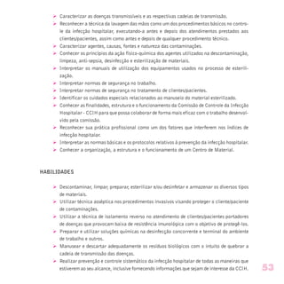 Ø Caracterizar as doenças transmissíveis e as respectivas cadeias de transmissão.
Ø Reconhecer a técnica da lavagem das mãos como um dos procedimentos básicos no contro-
le da infecção hospitalar, executando-a antes e depois dos atendimentos prestados aos
clientes/pacientes, assim como antes e depois de qualquer procedimento técnico.
Ø Caracterizar agentes, causas, fontes e natureza das contaminações.
Ø Conhecer os princípios da ação físico-química dos agentes utilizados na descontaminação,
limpeza, anti-sepsia, desinfecção e esterilização de materiais.
Ø Interpretar os manuais de utilização dos equipamentos usados no processo de esterili-
zação.
Ø Interpretar normas de segurança no trabalho.
Ø Interpretar normas de segurança no tratamento de clientes/pacientes.
Ø Identificar os cuidados especiais relacionados ao manuseio do material esterilizado.
Ø Conhecer as finalidades, estrutura e o funcionamento da Comissão de Controle da Infecção
Hospitalar - CCIH para que possa colaborar de forma mais eficaz com o trabalho desenvol-
vido pela comissão.
Ø Reconhecer sua prática profissional como um dos fatores que interferem nos índices de
infecção hospitalar.
Ø Interpretar as normas básicas e os protocolos relativos à prevenção da infecção hospitalar.
Ø Conhecer a organização, a estrutura e o funcionamento de um Centro de Material.
HABILIDADES
Ø Descontaminar, limpar, preparar, esterilizar e/ou desinfetar e armazenar os diversos tipos
de materiais.
Ø Utilizar técnica asséptica nos procedimentos invasivos visando proteger o cliente/paciente
de contaminações.
Ø Utilizar a técnica de isolamento reverso no atendimento de clientes/pacientes portadores
de doenças que provocam baixa de resistência imunológica com o objetivo de protegê-los.
Ø Preparar e utilizar soluções químicas na desinfecção concorrente e terminal do ambiente
de trabalho e outros.
Ø Manusear e descartar adequadamente os resíduos biológicos com o intuito de quebrar a
cadeia de transmissão das doenças.
Ø Realizar prevenção e controle sistemático da infecção hospitalar de todas as maneiras que
estiverem ao seu alcance, inclusive fornecendo informações que sejam de interesse da CCIH. 53
 