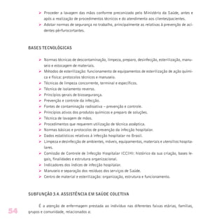 Ø Proceder a lavagem das mãos conforme preconizado pelo Ministério da Saúde, antes e
após a realização de procedimentos técnicos e do atendimento aos clientes/pacientes.
Ø Adotar normas de segurança no trabalho, principalmente as relativas à prevenção de aci-
dentes pérfurocortantes.
BASES TECNOLÓGICAS
Ø Normas técnicas de descontaminação, limpeza, preparo, desinfecção, esterilização, manu-
seio e estocagem de materiais.
Ø Métodos de esterilização: funcionamento de equipamentos de esterilização de ação quími-
ca e física: protocolos técnicos e manuseio.
Ø Técnicas de limpeza concorrente, terminal e específicos.
Ø Técnica de isolamento reverso.
Ø Princípios gerais de biossegurança.
Ø Prevenção e controle da infecção.
Ø Fontes de contaminação radioativa – prevenção e controle.
Ø Princípios ativos dos produtos químicos e preparo de soluções.
Ø Técnica de lavagem de mãos.
Ø Procedimentos que requerem utilização de técnica asséptica.
Ø Normas básicas e protocolos de prevenção da infecção hospitalar.
Ø Dados estatísticos relativos à infecção hospitalar no Brasil.
Ø Limpeza e desinfecção de ambientes, móveis, equipamentos, materiais e utensílios hospita-
lares.
Ø Comissão de Controle de Infecção Hospitalar (CCIH): histórico da sua criação, bases le-
gais, finalidades e estrutura organizacional.
Ø Indicadores dos índices de infecção hospitalar.
Ø Manuseio e separação dos resíduos dos serviços de Saúde.
Ø Centro de material e esterilização: organização, estrutura e funcionamento.
SUBFUNÇÃO 3.4. ASSISTÊNCIA EM SAÚDE COLETIVA
É a atenção de enfermagem prestada ao indivíduo nas diferentes faixas etárias, famílias,
grupos e comunidade, relacionados a:54
 