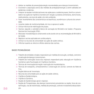 Ø Adotar as medidas de prevenção/proteção recomendadas para doenças transmissíveis.
Ø Esclarecer a população acerca das medidas de proteção/prevenção a serem adotadas em
epidemias e endemias.
Ø Integrar as equipes multidisciplinares nas ações para a saúde de grupos, família e comuni-
dade e nas ações da Vigilância Sanitária em relação a produtos alimentares, domiciliares,
medicamentos, serviços de saúde e do meio ambiente.
Ø Fazer levantamento das características sociopolíticas, econômicas e culturais da comuni-
dade.
Ø Levantar dados de morbimortalidade, de risco e agravos à saúde.
Ø Utilizar técnicas de mobilização de grupos.
Ø Vacinar, segundo o calendário básico de vacinação do Ministério da Saúde e Programa
Nacional de Imunização (PNI).
Ø Manusear imunobiológicos conservando-os de acordo com as recomendações do Ministério
da Saúde.
Ø Registrar vacinas aplicadas em cartão próprio.
Ø Utilizar os recursos da comunidade nas ações de saúde coletiva.
Ø Informar quanto ao retorno e efeitos adversos das vacinas.
BASES TECNOLÓGICAS
Ø Trabalho de entidades e órgãos responsáveis por medidas de execução, combate, controle e
erradicação de doenças transmissíveis.
Ø Trabalho de instituições locais e/ou regionais responsáveis pela: educação em Vigilância
Sanitária e pela fiscalização em Vigilância Sanitária.
Ø Técnicas de imunização/vacinação e aplicação de imunobiológicos.
Ø Técnicas de transporte, armazenamento e conservação de vacinas: controle da Rede de
Frio.
Ø Noções básicas de Imunologia.
Ø Recursos da comunidade para as ações de saúde coletiva.
Ø Vigilância Epidemiológica.
Ø Vigilância Sanitária.
Ø Noções de Epidemiologia geral e regional.
Ø Noções de Fisiopatologia, das doenças transmissíveis prevalentes na região, focos de con-
taminação, vias de transmissão, medidas de prevenção, controle e tratamento dessas doen-
ças.
56
 