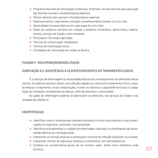 Ø Programa Nacional de Imunização: protocolos, diretrizes, normas técnicas para aplicação
das diversas vacinas e imunobiológicos especiais.
Ø Efeitos adversos das vacinas e imunobiológicos especiais.
Ø Desenvolvimento, crescimento, evolução e envelhecimento humano no ciclo vital.
Ø Necessidades humanas básicas em cada etapa do ciclo vital.
Ø Ações da vigilância sanitária em relação a produtos alimentares, domiciliares, medica-
mentos, serviços de Saúde e meio ambiente.
Ø Psicologia e Sociologia aplicadas.
Ø Técnicas de comunicação interpessoal.
Ø Técnicas de mobilização social.
Ø Estratégias de intervenção em saúde na família.
FUNÇÃO 4 - RECUPERAÇÃO/REABILITAÇÃO
SUBFUNÇÃO 4.2. ASSISTÊNCIA A CLIENTES/PACIENTES EM TRATAMENTO CLÍNICO
É a atenção de enfermagem às necessidades básicas do cliente/paciente nas diferentes faixas
etárias, em especial adultos e idosos, com afecções agudas ou crônicas em tratamento clínico, visan-
do efetivar o tratamento, evitar complicações, manter ao máximo a capacidade funcional e a adap-
tação às limitações conseqüentes da doença, além de promover o autocuidado.
As ações de enfermagem poderão se desenvolver no domicílio, nos serviços de Saúde e nas
unidades de referência.
COMPETÊNCIAS
Ø Identificar sinais e sintomas que indiquem distúrbios clínicos e psicológicos e suas compli-
cações no organismo, avaliando a sua gravidade.
Ø Identificar procedimentos e cuidados de enfermagem indicados no atendimento das neces-
sidades básicas do cliente/paciente.
Ø Interpretar as normas relativas à prevenção e controle de infecção hospitalar na unidade.
Ø Interpretar normas de segurança relativas a tratamentos com antineoplásicos.
Ø Conhecer as características gerais do ser humano sadio, tendo como referência visão
holística. 57
 