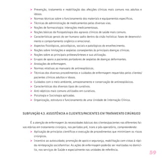 Ø Prevenção, tratamento e reabilitação das afecções clínicas mais comuns nos adultos e
idosos.
Ø Normas técnicas sobre o funcionamento dos materiais e equipamentos específicos.
Ø Técnicas de administração de medicamentos pelas diversas vias.
Ø Noções de farmacologia: interações medicamentosas.
Ø Noções básicas da fisiopatologia dos agravos clínicos de saúde mais comuns.
Ø Características gerais do ser humano sadio dentro da visão holística: fases de desenvolvi-
mento e comportamento orgânico e emocional.
Ø Aspectos fisiológicos, psicológicos, sociais e patológicos do envelhecimento.
Ø Noções sobre limitações e seqüelas conseqüentes às principais doenças clínicas.
Ø Noções sobre as principais próteses/órteses e sua utilização.
Ø Grupos de apoio a pacientes portadores de seqüelas de doenças deformantes.
Ø Anotações de enfermagem.
Ø Normas relativas ao manuseio de antineoplásicos.
Ø Técnicas dos diversos procedimentos e cuidados de enfermagem requeridos pelos clientes/
pacientes clínicos adultos e idosos.
Ø Cuidados com o meio ambiente, armazenamento e conservação de antineoplásicos.
Ø Características dos diversos tipos de curativos.
Ø Anti-sépticos mais comuns utilizados em curativos.
Ø Psicologia e Sociologia aplicadas.
Ø Organização, estrutura e funcionamento de uma Unidade de Internação Clínica.
SUBFUNÇÃO 4.3. ASSISTÊNCIA A CLIENTES/PACIENTES EM TRATAMENTO CIRÚRGICO
É a atenção de enfermagem às necessidades básicas dos clientes/pacientes nas diferentes fai-
xas etárias em tratamento cirúrgico, nos períodos pré, trans e pós-operatório, compreendendo:
Ø Aplicação de princípios científicos e execução de procedimentos que minimizem os riscos
cirúrgicos.
Ø Incentivo ao autocuidado; promoção de apoio e segurança, reabilitação com vistas à rápi-
da reintegração sociofamiliar. As ações de enfermagem poderão ser realizadas no domicí-
lio, nos serviços de Saúde e especialmente nas unidades de referência.
59
 