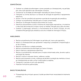 COMPETÊNCIAS
Ø Conhecer os cuidados de enfermagem a serem prestados ao cliente/paciente, nos períodos
pré, trans e pós-operatório das intervenções cirúrgicas.
Ø Caracterizar as atividades de enfermagem realizadas em Centro Cirúrgico.
Ø Interpretar as normas técnicas e os manuais de utilização de aparelhos e equipamentos
específicos.
Ø Avaliar o nível de consciência do paciente no período de recuperação pós-anestésica.
Ø Conhecer os procedimentos indicados para cirurgias contaminadas.
Ø Identificar as alterações fisiológicas decorrentes da cirurgia.
Ø Identificar precocemente os sinais e sintomas de complicações respiratórias, circulatórias
e infecciosas decorrentes de cirurgias e tomar as medidas indicadas para cada uma delas.
Ø Conhecer a organização, estrutura e o funcionamento de um Centro Cirúrgico, de uma
Unidade de Recuperação pós-anestésica e de uma Unidade de Internação Cirúrgica.
HABILIDADES
Ø Realizar procedimentos de Enfermagem nos períodos pré, trans e pós-operatório.
Ø Apoiar os clientes/pacientes que apresentem insegurança conseqüente à hospitalização e
ao ato cirúrgico.
Ø Registrar ocorrências e cuidados prestados.
Ø Realizar procedimentos de enfermagem em Centro Cirúrgico.
Ø Operar materiais e equipamentos específicos.
Ø Realizar os procedimentos indicados para cirurgias contaminadas antes, durante e após a
realização das mesmas.
Ø Realizar curativo e manusear drenos, catéteres e sondas.
Ø Realizar posicionamento correto, mudanças de decúbito e proteção dos membros e tronco
do cliente/paciente de modo a evitar complicações ou seqüelas.
Ø Transportar o paciente no pré e pós-operatório.
Ø Preencher formulários padronizados.
BASES TECNOLÓGICAS
Ø Fisiopatologia dos principais agravos à saúde que determinam necessidade de tratamento
cirúrgico.60
 