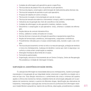 Ø Cuidados de enfermagem pré-operatórios gerais e específicos.
Ø Técnicas básicas de preparo físico do paciente no pré-operatório.
Ø Técnicas de preparo, conservação e administração de medicamentos pelas diversas vias.
Ø Técnicas de transporte do paciente no pré e pós-operatório.
Ø Processo de trabalho em centro cirúrgico.
Ø Técnicas de circulação e instrumentação em sala de cirurgia.
Ø Técnicas de manuseio de material e instrumental cirúrgico, estéril e contaminado.
Ø Indicativos da recuperação dos níveis de consciência e dos sentidos.
Ø Cuidados de enfermagem no pós-operatório imediato, mediato e tardio.
Ø Desconforto e complicações no pós-operatório: sinais, sintomas e cuidados de enferma-
gem.
Ø Noções básicas de controle hidroeletrolítico.
Ø Drenos, catéteres e sondas utilizados em cirurgia.
Ø Normas técnicas e manuais de utilização de aparelhos e equipamentos específicos.
Ø Noções de farmacologia: anestésicos, anticoagulantes, coagulantes e antibióticos.
Ø Procedimentos indicados para cirurgias contaminadas antes, durante e após o ato cirúr-
gico.
Ø Técnicas de posicionamento correto no leito e na mesa de operação, proteção de membros
e tronco do cliente/paciente, mudanças de decúbito e outras que visem à segurança e ao
conforto e ainda evitem complicações ou seqüelas.
Ø Alterações fisiológicas decorrentes de cirurgias.
Ø Formulários padronizados.
Ø Organização, estrutura e funcionamento de um Centro Cirúrgico, Centro de Recuperação
Pós-anestésica e Unidade de Internação Cirúrgica.
SUBFUNÇÃO 4.4. ASSISTÊNCIA EM SAÚDE MENTAL
É a atenção de enfermagem às necessidades básicas do cliente/paciente, visando à promoção/
manutenção e à recuperação de sua integridade mental, emocional e o equilíbrio na relação com o
meio em que vive. Esta atenção relaciona-se a: conhecimento dos sinais e sintomas dos quadros
agudos e crônicos dos transtornos mentais; estabelecimento de comunicação adequada com os por-
tadores de transtornos mentais e usuários de diferentes drogas; identificação das alternativas de
tratamento; interpretação e aplicação das normas do exercício profissional de Enfermagem relati-
vas à Saúde Mental e psiquiátrica; registro de ocorrências, observações, procedimentos e cuidados 61
 