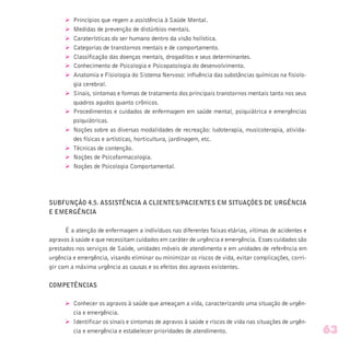 Ø Princípios que regem a assistência à Saúde Mental.
Ø Medidas de prevenção de distúrbios mentais.
Ø Caraterísticas do ser humano dentro da visão holística.
Ø Categorias de transtornos mentais e de comportamento.
Ø Classificação das doenças mentais, drogaditos e seus determinantes.
Ø Conhecimento de Psicologia e Psicopatologia do desenvolvimento.
Ø Anatomia e Fisiologia do Sistema Nervoso: influência das substâncias químicas na fisiolo-
gia cerebral.
Ø Sinais, sintomas e formas de tratamento dos principais transtornos mentais tanto nos seus
quadros agudos quanto crônicos.
Ø Procedimentos e cuidados de enfermagem em saúde mental, psiquiátrica e emergências
psiquiátricas.
Ø Noções sobre as diversas modalidades de recreação: ludoterapia, musicoterapia, ativida-
des físicas e artísticas, horticultura, jardinagem, etc.
Ø Técnicas de contenção.
Ø Noções de Psicofarmacologia.
Ø Noções de Psicologia Comportamental.
SUBFUNÇÃO 4.5. ASSISTÊNCIA A CLIENTES/PACIENTES EM SITUAÇÕES DE URGÊNCIA
E EMERGÊNCIA
É a atenção de enfermagem a indivíduos nas diferentes faixas etárias, vítimas de acidentes e
agravos à saúde e que necessitam cuidados em caráter de urgência e emergência. Esses cuidados são
prestados nos serviços de Saúde, unidades móveis de atendimento e em unidades de referência em
urgência e emergência, visando eliminar ou minimizar os riscos de vida, evitar complicações, corri-
gir com a máxima urgência as causas e os efeitos dos agravos existentes.
COMPETÊNCIAS
Ø Conhecer os agravos à saúde que ameaçam a vida, caracterizando uma situação de urgên-
cia e emergência.
Ø Identificar os sinais e sintomas de agravos à saúde e riscos de vida nas situações de urgên-
cia e emergência e estabelecer prioridades de atendimento. 63
 