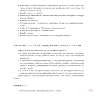 Ø Atendimento de urgência/emergência em ferimentos, queimaduras, choque elétrico, des-
maios, vertigens, intoxicações, envenenamentos, picadas de animais peçonhentos, crise
convulsiva, estado de choque.
Ø Relações humanas no trabalho.
Ø Farmacologia: medicamentos e antídotos mais usados em urgência/emergência, indicações
e contra-indicações.
Ø Epidemiologia do trauma.
Ø Normas técnicas sobre o funcionamento e a utilização dos aparelhos e equipamentos espe-
cíficos.
Ø Noções de Fisiopatologia da PCR (parada cardiorrespiratória).
Ø Noções de Fisiopatologia do Estado de Choque.
Ø Relações humanas.
Ø Estrutura, organização e funcionamento de um Serviço de Emergência.
SUBFUNÇÃO 4.6. ASSISTÊNCIA À CRIANÇA, AO ADOLESCENTE/JOVEM E À MULHER
Refere-se à atenção de enfermagem que tem como enfoque especial:
Ø A criança sadia e portadora de patologias, monitorando o seu crescimento e desenvolvi-
mento nos períodos perinatal, lactância, infantil, pré-escolar, escolar, pré-adolescência e
adolescência.
Ø A promoção da saúde do jovem/adolescente, a prevenção/intervenção em comportamento
de risco associados a violência, drogas, álcool, acidentes, suicídios, exploração sexual e
comercial, delinqüência, comportamento sexual de risco, doenças sexualmente transmissíveis,
gravidez e aborto.
Ø A saúde da mulher, abrangendo aspectos ginecológicos, de reprodução (obstétricos), de
planejamento familiar, de prevenção de câncer cérvico-uterino e de mama, e de climatério.
Esses cuidados são prestados no domicílio nos serviços de Saúde, na escola e no ambiente de
trabalho.
COMPETÊNCIAS
Ø Conhecer os aspectos biopsicossocial da saúde da mulher. 65
 