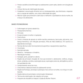 Ø Prestar assistência de enfermagem ao adolescente e jovem sadio, doente e em situações de
risco.
Ø Utilizar técnicas de mobilização de grupos.
Ø Estabelecer comunicação eficiente com os clientes/pacientes, seus familiares e responsá-
veis e a equipe de trabalho, com vistas à efetividade das ações.
Ø Realizar ações que promovam o bem-estar e melhorem a qualidade de vida da mulher, da
criança e do adolescente.
BASES TECNOLÓGICAS
Ø Enfermagem em gineco-obstetrícia.
Ø Planejamento familiar.
Ø Pré-natal.
Ø Grupos de apoio à mulher e à gestante.
Ø Puericultura.
Ø Sinais e sintomas de agravos no recém-nascido: prematuros, baixo peso, pós-termo, com
doença hemolítica, com infecções perinatais, filhos de mães diabéticas, HIV positivo ou
dependentes de drogas.
Ø Normas técnicas sobre funcionamento de aparelhos e equipamentos específicos.
Ø Imunologia.
Ø Nutrição aplicada.
Ø Menarca – menopausa e climatério.
Ø Reprodução humana.
Ø Gestação, parto, puerpério e aborto.
Ø Noções das principais situações de risco que envolvem o adolescente: violência, drogas,
álcool, acidentes, suicídios, exploração sexual, exploração comercial, delinqüência, estilo e
má qualidade de vida.
Ø Comportamento sexual de risco.
Ø Crescimento e desenvolvimento do adolescente normal.
Ø Noções da fisiologia, psicologia e patologias mais comuns na mulher, na criança e no ado-
lescente.
Ø Noções básicas de psicologia e comunicação interpessoal.
Ø Técnicas de mobilização e de trabalho com grupo.
Ø Programa de Assistência Integral à Saúde da Mulher (Paism). 67
 