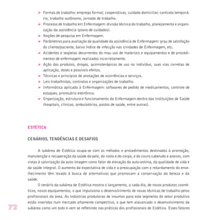 Ø Formas de trabalho: emprego formal, cooperativas, cuidado domiciliar, contrato temporá-
rio, trabalho autônomo, jornada de trabalho.
Ø Processo de trabalho em Enfermagem: divisão técnica do trabalho, planejamento e organi-
zação da assistência (plano de cuidados).
Ø Noções de pesquisa em Enfermagem.
Ø Parâmetros para avaliação da qualidade da assistência de Enfermagem: grau de satisfação
do cliente/paciente, baixo índice de infecção nas Unidades de Enfermagem, etc.
Ø Acidentes e seqüelas decorrentes do mau uso de materiais e equipamentos e de procedi-
mentos de enfermagem realizados incorretamente.
Ø Ação dos produtos, drogas, quimioterápicos de uso no indivíduo, suas vias corretas de
aplicação, doses e possíveis efeitos.
Ø Técnicas e princípios de anotações de ocorrências e serviços.
Ø Leis trabalhistas, contratos e organizações de trabalho.
Ø Informática aplicada à Enfermagem: softwares de pedido de medicamentos, controle de
estoques, prontuário eletrônico.
Ø Organização, estrutura e funcionamento da Enfermagem dentro das instituições de Saúde
(hospitais, clínicas, ambulatórios, postos de saúde, entre outras).
ESTÉTICA
CENÁRIOS, TENDÊNCIAS E DESAFIOS
A subárea de Estética ocupa-se com os métodos e procedimentos destinados à promoção,
manutenção e recuperação da saúde da pele, do rosto e do corpo, e do couro cabeludo e anexos, com
vistas à valorização da auto-imagem como fator de elevação da auto-estima, da qualidade de vida e
da saúde integral. O aumento da expectativa de vida e a preocupação com o retardamento do enve-
lhecimento têm levado à busca de alternativas que promovam a conservação da beleza e da
saúde.
O cenário da subárea de Estética mostra o lançamento, a cada dia, de novos produtos cosmé-
ticos, novos equipamentos, o que impulsiona o desenvolvimento de novas técnicas de trabalho pelos
profissionais da área. As indústrias produtoras de insumos para este segmento do setor produtivo
estão inseridas num mercado altamente competitivo, o que tem alavancado o desenvolvimento da
subárea como um todo e vem se refletindo nas práticas dos profissionais de Estética. Esses fatores72
 