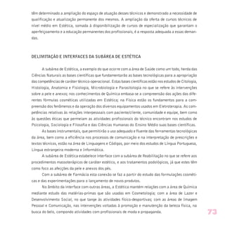 têm determinado a ampliação do espaço de atuação desses técnicos e demonstrado a necessidade de
qualificação e atualização permanente dos mesmos. A ampliação da oferta de cursos técnicos de
nível médio em Estética, somada à disponibilização de cursos de especialização que garantam o
aperfeiçoamento e a educação permanentes dos profissionais, é a resposta adequada a essas deman-
das.
DELIMITAÇÃO E INTERFACES DA SUBÁREA DE ESTÉTICA
A subárea de Estética, a exemplo do que ocorre com a área de Saúde como um todo, herda das
Ciências Naturais as bases científicas que fundamentarão as bases tecnológicas para a apropriação
das competências de caráter técnico-operacional. Estas bases científicas estão nos estudos de Citologia,
Histologia, Anatomia e Fisiologia, Microbiologia e Parasitologia no que se refere às intervenções
sobre a pele e anexos; nos conhecimentos de Química embasa-se a compreensão das ações das dife-
rentes fórmulas cosméticas utilizadas em Estética; na Física estão os fundamentos para a com-
preensão dos fenômenos e da operação dos diversos equipamentos usados em Eletroterapia. As com-
petências relativas às relações interpessoais com paciente/cliente, comunidade e equipe, bem como
às questões éticas que permeiam as atividades profissionais do técnico encontram nos estudos de
Psicologia, Sociologia e Filosofia e das Ciências Humanas do Ensino Médio suas bases científicas.
As bases instrumentais, que permitirão o uso adequado e fluente das ferramentas tecnológicas
da área, bem como a eficiência nos processos de comunicação e na interpretação de prescrições e
textos técnicos, estão na área de Linguagens e Códigos, por meio dos estudos de Língua Portuguesa,
Língua estrangeira moderna e Informática.
A subárea de Estética estabelece interface com a subárea de Reabilitação no que se refere aos
procedimentos massoterápicos de caráter estético, e aos tratamentos podológicos, já que estes têm
como foco as afecções da pele e anexos dos pés.
Com a subárea de Farmácia esta conexão se faz a partir do estudo das formulações cosméti-
cas e das experimentações para o lançamento de novos produtos.
No âmbito da interface com outras áreas, a Estética mantém relações com a área de Química
mediante estudo das matérias-primas que são usadas em Cosmetologia; com a área de Lazer e
Desenvolvimento Social, no que tange às atividades físico-desportivas; com as áreas de Imagem
Pessoal e Comunicação, nas intervenções voltadas à promoção e manutenção da beleza física, na
busca do belo, compondo atividades com profissionais de moda e propaganda. 73
 