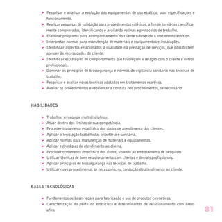 Ø Pesquisar e analisar a evolução dos equipamentos de uso estético, suas especificações e
funcionamento.
Ø Realizar pesquisas de validação para procedimentos estéticos, a fim de torná-los cientifica-
mente comprovados, identificando e avaliando rotinas e protocolos de trabalho.
Ø Elaborar programa para acompanhamento do cliente submetido a tratamento estético.
Ø Interpretar normas para manutenção de materiais e equipamentos e instalações.
Ø Identificar aspectos relacionados à qualidade na prestação de serviços, que possibilitem
atender às necessidades do cliente.
Ø Identificar estratégias de comportamento que favoreçam a relação com o cliente e outros
profissionais.
Ø Dominar os princípios de biossegurança e normas de vigilância sanitária nas técnicas de
trabalho.
Ø Pesquisar e avaliar novas técnicas adotadas em tratamentos estéticos.
Ø Avaliar os procedimentos e reorientar a conduta nos procedimentos, se necessário.
HABILIDADES
Ø Trabalhar em equipe multidisciplinar.
Ø Atuar dentro dos limites de sua competência.
Ø Proceder tratamento estatístico dos dados de atendimento dos clientes.
Ø Aplicar a legislação trabalhista, tributária e sanitária.
Ø Aplicar normas para manutenção de materiais e equipamentos.
Ø Aplicar estratégias de atendimento ao cliente.
Ø Proceder tratamento estatístico dos dados, visando ao embasamento de pesquisas.
Ø Utilizar técnicas de bom relacionamento com clientes e demais profissionais.
Ø Aplicar princípios de biossegurança nas técnicas de trabalho.
Ø Utilizar novo procedimento, se necessário, na condução do atendimento ao cliente.
BASES TECNOLÓGICAS
Ø Fundamentos de bases legais para fabricação e uso de produtos cosméticos.
Ø Caracterização do perfil do esteticista e determinantes de relacionamento com áreas
afins. 81
 