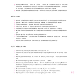 Ø Pesquisar e planejar o layout de clínicas e cabines de tratamentos estéticos, indicando
mobiliário, equipamentos e materiais adequados à funcionalidade do ambiente e ao confor-
to do cliente, considerando as normas e a legislação sanitária vigente.
Ø Aplicar fundamentos da administração e estruturas organizacionais nas ações gerenciais.
HABILIDADES
Ø Aplicar procedimentos de gestão de recursos humanos nas ações do trabalho em equipe.
Ø Aplicar a legislação e normas trabalhistas vigentes na administração de pessoal.
Ø Controlar e manter o estoque, utilizando os princípios de gestão.
Ø Utilizar os recursos da administração financeira na gestão dos negócios.
Ø Informatizar todos os procedimentos de rotina, que sejam compatíveis à prática.
Ø Manter contato com entidades de classe para levantamento de valores de produtos e servi-
ços.
Ø Aplicar técnicas de marketing de serviços e produtos.
Ø Organizar e manter a funcionalidade do ambiente de trabalho de acordo com a legislação
sanitária vigente.
Ø Aplicação de elementos de administração: conceitos e princípios básicos.
BASES TECNOLÓGICAS
Ø Caracterização do papel gerencial do profissional da área.
Ø Caracterização e aplicação de métodos e técnicas para administração de recursos huma-
nos.
Ø Aplicação de fundamentos de sistemas de compras, armazenagem e estocagem de mate-
rial.
Ø Fundamentos e princípios de informática aplicados à Estética.
Ø Caracterização e aplicação de métodos e técnicas de administração financeira; fundamen-
tos e técnicas orçamentárias; características e tendências de consumo; fundamentos e téc-
nicas de marketing.
Ø Fundamentos de psicologia e técnica de venda de produtos e serviços.
Ø Fundamentos de arquitetura de interiores, decoração do ambiente de estética.
Ø Aplicação dos fundamentos das normas e legislação sanitária vigente. 83
 