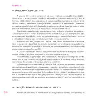 FARMÁCIA
CENÁRIOS, TENDÊNCIAS E DESAFIOS
A subárea de Farmácia compreende as ações relativas à produção, dispensação e
comercialização de medicamentos, cosméticos e fitoterápicos. O processo de produção na área de
Farmácia está dividido em duas áreas básicas de atuação, que são a dispensação de produtos farma-
cêuticos (que inclui atendimento, orientação e venda) e a produção de medicamentos e cosméticos,
em escala artesanal e industrial. Esta atuação se realiza em farmácias, drogarias, postos de saúde,
postos de medicamentos, farmácias de manipulação e indústrias farmacêuticas.
O cenário da área de Farmácia mostra algumas fortes tendências oriundas de fatores como o
aumento significativo no número de estabelecimentos farmacêuticos, a fusão de empresas do setor
em grandes redes, a pressão dos clientes por melhor atendimento e maior confiabilidade, e o retorno
à utilização de medicamentos e cosméticos manipulados em escala artesanal.
Além disso, nesta área, como em toda a área de Saúde, há uma busca constante da qualidade,
tanto no que se refere à qualidade dos produtos manipulados nas farmácias de manipulação como
em indústrias farmacêuticas (controle de qualidade), na qualidade do trabalho, nas suas atividades
diárias, nos preceitos das Normas ISO.
A Lei dos Genéricos veio ressaltar a responsabilidade das farmácias e drogarias no atendi-
mento e orientação ao cliente, enfatizando os princípios éticos nesta atuação.
Todas as tendências apontam para a necessidade de uma maior profissionalização das ativida-
des no setor, e para a urgência na adoção de novas ferramentas de gestão de modo a garantir a
sobrevivência das empresas neste contexto altamente competitivo.
O mercado de trabalho na subárea de Farmácia, hoje, é ocupado por um imenso contingente
de trabalhadores não-qualificados, pelos quais deve responder o farmacêutico responsável pelo esta-
belecimento. As demandas geradas por este novo quadro da área são incompatíveis com tal modelo
de recursos humanos, daí a necessidade da formação de técnicos cujo perfil atenda aos novos desa-
fios. A importância desse tipo de educação profissional é reforçada pela crescente exigência de
aprimoramento e atualização, que possibilite acompanhar os avanços científicos e tecnológicos da
subárea.
DELIMITAÇÃO E INTERFACES DA SUBÁREA DE FARMÁCIA
As interfaces da subárea de Farmácia com a Educação Básica ocorrem, principalmente, no84
 