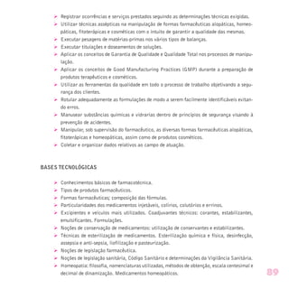 Ø Registrar ocorrências e serviços prestados seguindo as determinações técnicas exigidas.
Ø Utilizar técnicas assépticas na manipulação de formas farmacêuticas alopáticas, homeo-
páticas, fitoterápicas e cosméticas com o intuito de garantir a qualidade das mesmas.
Ø Executar pesagens de matérias-primas nos vários tipos de balanças.
Ø Executar titulações e doseamentos de soluções.
Ø Aplicar os conceitos de Garantia de Qualidade e Qualidade Total nos processos de manipu-
lação.
Ø Aplicar os conceitos de Good Manufacturing Practices (GMP) durante a preparação de
produtos terapêuticos e cosméticos.
Ø Utilizar as ferramentas da qualidade em todo o processo de trabalho objetivando a segu-
rança dos clientes.
Ø Rotular adequadamente as formulações de modo a serem facilmente identificáveis evitan-
do erros.
Ø Manusear substâncias químicas e vidrarias dentro de princípios de segurança visando à
prevenção de acidentes.
Ø Manipular, sob supervisão do farmacêutico, as diversas formas farmacêuticas alopáticas,
fitoterápicas e homeopáticas, assim como de produtos cosméticos.
Ø Coletar e organizar dados relativos ao campo de atuação.
BASES TECNOLÓGICAS
Ø Conhecimentos básicos de farmacotécnica.
Ø Tipos de produtos farmacêuticos.
Ø Formas farmacêuticas; composição das fórmulas.
Ø Particularidades dos medicamentos injetáveis, colírios, colutórios e errinos.
Ø Excipientes e veículos mais utilizados. Coadjuvantes técnicos: corantes, estabilizantes,
emulsificantes. Formulações.
Ø Noções de conservação de medicamentos: utilização de conservantes e estabilizantes.
Ø Técnicas de esterilização de medicamentos. Esterilização química e física, desinfecção,
assepsia e anti-sepsia, liofilização e pasteurização.
Ø Noções de legislação farmacêutica.
Ø Noções de legislação sanitária, Código Sanitário e determinações da Vigilância Sanitária.
Ø Homeopatia: filosofia, nomenclaturas utilizadas, métodos de obtenção, escala centesimal e
decimal de dinamização. Medicamentos homeopáticos. 89
 