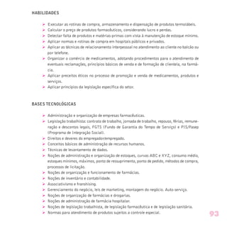 HABILIDADES
Ø Executar as rotinas de compra, armazenamento e dispensação de produtos termolábeis.
Ø Calcular o preço de produtos farmacêuticos, considerando lucro e perdas.
Ø Detectar falta de produtos e matérias-primas com vista à manutenção de estoque mínimo.
Ø Aplicar normas e rotinas de compra em hospitais públicos e privados.
Ø Aplicar as técnicas de relacionamento interpessoal no atendimento ao cliente no balcão ou
por telefone.
Ø Organizar o comércio de medicamentos, adotando procedimentos para o atendimento de
eventuais reclamações, princípios básicos de venda e de formação de clientela, na farmá-
cia.
Ø Aplicar preceitos éticos no processo de promoção e venda de medicamentos, produtos e
serviços.
Ø Aplicar princípios da legislação específica do setor.
BASES TECNOLÓGICAS
Ø Administração e organização de empresas farmacêuticas.
Ø Legislação trabalhista: contrato de trabalho, jornada de trabalho, repouso, férias, remune-
ração e descontos legais, FGTS (Fundo de Garantia do Tempo de Serviço) e PIS/Pasep
(Programa de Integração Social).
Ø Direitos e deveres do empregador/empregado.
Ø Conceitos básicos de administração de recursos humanos.
Ø Técnicas de levantamento de dados.
Ø Noções de administração e organização de estoques, curvas ABC e XYZ, consumo médio,
estoques mínimos, máximos, ponto de ressuprimento, ponto de pedido, métodos de compra,
processos de licitação.
Ø Noções de organização e funcionamento de farmácias.
Ø Noções de inventário e contabilidade.
Ø Associativismo e franshising.
Ø Gerenciamento do negócio, leis de marketing, montagem do negócio. Auto-serviço.
Ø Noções de organização de farmácias e drogarias.
Ø Noções de administração de farmácia hospitalar.
Ø Noções de legislação trabalhista, de legislação farmacêutica e de legislação sanitária.
Ø Normas para atendimento de produtos sujeitos a controle especial.
93
 