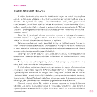 HEMOTERAPIA
CENÁRIOS, TENDÊNCIAS E DESAFIOS
A subárea de Hemoterapia ocupa-se dos procedimentos e ações que visam à recuperação de
pacientes portadores de patologias ou desordens hematológicas, por meio da infusão de sangue e
derivados. Estas ações incluem a captação e triagem de doadores, a coleta, análise, processamento
e armazenamento, assim como o aporte do sangue e seus derivados a todos os serviços de saúde, e,
ainda, os procedimentos relativos à infusão propriamente dita. A operacionalização do “Ciclo do
Sangue” e a preservação das características qualitativas dos produtos constituem a tônica das ati-
vidades da subárea.
Os serviços de Hemoterapia públicos, hemocentros, enfrentam os mesmos problemas econô-
micos da Saúde de modo geral, padecendo com a falta de recursos. Os serviços privados proliferam,
todavia, são economicamente inacessíveis à maioria da população.
Os hemocentros lutam por manter a qualidade técnica e a viabilidade dos serviços, porém
sofrem com a sazonalidade e a falta de uma cultura de doação de sangue. Ainda assim a Hemoterapia
no Brasil mantém um patamar de qualidade equiparável à dos grandes centros mundiais, sendo os
hemocentros brasileiros referenciais de excelência técnica.
Os serviços privados têm procurado equiparar-se aos hemocentros, investindo pesadamente
em tecnologias e na revisão e adequação dos seus procedimentos aos parâmetros nacionais e inter-
nacionais.
Tecnicamente, a atividade abriga tanto profissionais de terceiro grau quanto de nível médio e
básico, estes, em sua maioria, sem formação específica.
A priorização da qualidade em Hemoterapia, pelo aumento das doenças infecto-contagiosas
por sangue, o surgimento de Programas de Acreditação para Serviços de Hemoterapia e a implan-
tação de programas de qualidade nos serviços, como “Sangue com Qualidade Total em Todo seu
Processo até 2003”, lançado pelo Ministério da Saúde, exigem a substituição gradativa da mão-de-
obra numerosa e não-qualificada, pelo trabalho de técnicos que, apesar de ainda pouco numerosos
nos serviços, vêm ganhando espaço e notoriedade graças à excelência de seu trabalho.
Diante do exposto, torna-se fácil perceber a demanda reprimida por pessoal devidamente
habilitado para realizar as atividades relativas à Hemoterapia. Para atender a essa demanda é
urgente expandir a oferta de cursos técnicos para essa subárea uma vez que atualmente são restritos
a poucas cidades. 95
 