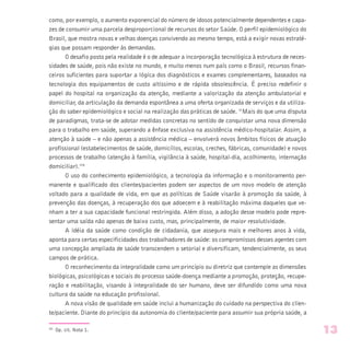 como, por exemplo, o aumento exponencial do número de idosos potencialmente dependentes e capa-
zes de consumir uma parcela desproporcional de recursos do setor Saúde. O perfil epidemiológico do
Brasil, que mostra novas e velhas doenças convivendo ao mesmo tempo, está a exigir novas estraté-
gias que possam responder às demandas.
O desafio posto pela realidade é o de adequar a incorporação tecnológica à estrutura de neces-
sidades de saúde, pois não existe no mundo, e muito menos num país como o Brasil, recursos finan-
ceiros suficientes para suportar a lógica dos diagnósticos e exames complementares, baseados na
tecnologia dos equipamentos de custo altíssimo e de rápida obsolescência. É preciso redefinir o
papel do hospital na organização da atenção, mediante a valorização da atenção ambulatorial e
domiciliar, da articulação da demanda espontânea a uma oferta organizada de serviços e da utiliza-
ção do saber epidemiológico e social na realização das práticas de saúde. “Mais do que uma disputa
de paradigmas, trata-se de adotar medidas concretas no sentido de conquistar uma nova dimensão
para o trabalho em saúde, superando a ênfase exclusiva na assistência médico-hospitalar. Assim, a
atenção à saúde – e não apenas a assistência médica – envolverá novos âmbitos físicos de atuação
profissional (estabelecimentos de saúde, domicílios, escolas, creches, fábricas, comunidade) e novos
processos de trabalho (atenção à família, vigilância à saúde, hospital-dia, acolhimento, internação
domiciliar).”8
O uso do conhecimento epidemiológico, a tecnologia da informação e o monitoramento per-
manente e qualificado dos clientes/pacientes podem ser aspectos de um novo modelo de atenção
voltado para a qualidade de vida, em que as políticas de Saúde visarão à promoção da saúde, à
prevenção das doenças, à recuperação dos que adoecem e à reabilitação máxima daqueles que ve-
nham a ter a sua capacidade funcional restringida. Além disso, a adoção desse modelo pode repre-
sentar uma saída não apenas de baixo custo, mas, principalmente, de maior resolutividade.
A idéia da saúde como condição de cidadania, que assegura mais e melhores anos à vida,
aponta para certas especificidades dos trabalhadores de saúde: os compromissos desses agentes com
uma concepção ampliada de saúde transcendem o setorial e diversificam, tendencialmente, os seus
campos de prática.
O reconhecimento da integralidade como um princípio ou diretriz que contemple as dimensões
biológicas, psicológicas e sociais do processo saúde-doença mediante a promoção, proteção, recupe-
ração e reabilitação, visando à integralidade do ser humano, deve ser difundido como uma nova
cultura da saúde na educação profissional.
A nova visão de qualidade em saúde inclui a humanização do cuidado na perspectiva do clien-
te/paciente. Diante do princípio da autonomia do cliente/paciente para assumir sua própria saúde, a
(8)
Op. cit. Nota 1. 13
 
