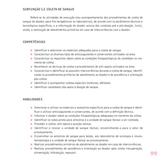 SUBFUNÇÃO 1.2. COLETA DE SANGUE
Refere-se às atividades de execução e/ou acompanhamento dos procedimentos de coleta de
sangue do doador, para fins terapêuticos ou laboratoriais, de acordo com os parâmetros técnicos e
tecnológicos específicos, e a informação do doador acerca das condutas pré e pós-doação. Inclui,
ainda, a realização de atendimentos primários em caso de intercorrências com o doador.
COMPETÊNCIAS
Ø Identificar e selecionar os materiais adequados para a coleta de sangue.
Ø Caracterizar os diversos tipos de anticoagulantes e conservantes utilizados na área.
Ø Caracterizar os requisitos ideais sobre as condições fisiopatológicas do candidato no mo-
mento da coleta.
Ø Reconhecer as técnicas de coleta e procedimentos de anti-sepsia utilizados na área.
Ø Caracterizar e identificar as possíveis intercorrências durante a coleta de sangue, identifi-
cando os procedimentos primários de atendimento ao doador e de assistência e orientação
pós-coleta.
Ø Identificar e acompanhar coletas especiais (externas, aféreses).
Ø Identificar candidatos não-aptos à doação de sangue.
HABILIDADES
Ø Selecionar e utilizar os materiais e acessórios específicos para a coleta de sangue e identi-
ficar e utilizar anticoagulantes e conservantes, de acordo com a definição técnica.
Ø Informar o doador sobre as condições fisiopatológicas adequadas no momento da coleta.
Ø Identificar os tubos-piloto para amostras e a unidade de sangue (bolsa) a ser coletada.
Ø Proceder a coleta: anti-sepsia e punção venosa.
Ø Identificar e rotular a unidade de sangue (bolsa), encaminhando-a para o setor de
processamento.
Ø Encaminhar as amostras de sangue para testes, aos laboratórios de sorologia e imuno-
hematologia e a unidade de sangue (bolsa) ao processamento.
Ø Realizar procedimentos primários de atendimento ao doador em caso de intercorrências.
Ø Realizar procedimentos de assistência e orientação ao doador após coleta (recuperação,
alimentação, hidratação, repouso).
99
 