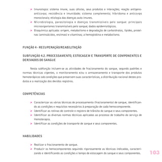 Ø Imunologia: sistema imune, suas células, seus produtos e interações; reação antígeno-
anticorpo; resistência e imunidade; sistema complemento; hibridoma e anticorpo
monoclonais; etiologia das doenças auto-imunes.
Ø Microbiologia, parasitologia e doenças transmissíveis pelo sangue: principais
microorganismos transmissíveis pelo sangue; dados epidemiológicos.
Ø Bioquímica aplicada: origem, metabolismo e degradação de carboidratos, lípides, proteí-
nas (aminoácidos, enzimas) e vitaminas; a hemoglobina e metabolismo.
FUNÇÃO 4 - RECUPERAÇÃO/REABILITAÇÃO
SUBFUNÇÃO 4.2. PROCESSAMENTO, ESTOCAGEM E TRANSPORTE DE COMPONENTES E
DERIVADOS DO SANGUE
Nesta subfunção incluem-se as atividades de fracionamento do sangue, segundo padrões e
normas técnicas vigentes, o monitoramento e/ou o armazenamento e transporte dos produtos
hemoterápicos sob condições que preservem suas características, a distribuição racional destes pro-
dutos e a realização dos devidos registros.
COMPETÊNCIAS
Ø Caracterizar as várias técnicas de processamento (fracionamento) de sangue, identifican-
do as condições e requisitos necessários à preparação de cada hemocomponente.
Ø Identificar as rotinas de controle e registro de trânsito do sangue e seus componentes.
Ø Identificar as diversas normas técnicas aplicadas ao processo de trabalho do serviço de
Hemoterapia.
Ø Identificar as condições de transporte de sangue e seus componentes.
HABILIDADES
Ø Realizar o fracionamento de sangue.
Ø Produzir os hemocomponentes seguindo rigorosamente as técnicas indicadas, caracteri-
zando e identificando as condições e tempo de estocagem do sangue e seus componentes. 103
 