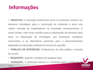 Informações 
• OBJETIVO: a educação profissional como um processo social é um 
elemento estratégico para a construção da cidadania e para uma 
melhor inserção de trabalhadores na sociedade contemporânea. E 
neste cenário, este curso contribui para a capacitação de docentes para 
atuar na elaboração de estratégias que favoreçam condições 
necessárias e as alternativas possíveis para o desenvolvimento 
adequado da educação profissional técnica em questão. 
• PÚBLICO DE INTERESSE: Profissionais da rede pública e privada 
de ensino. 
• REQUISITO: superior completo em qualquer área 
• DURAÇÃO: 2 semestres letivos e 1 semestre para a produção do 
TCC 
• CARGA HORÁRIA: carga horária mínima de 360h/a 
 